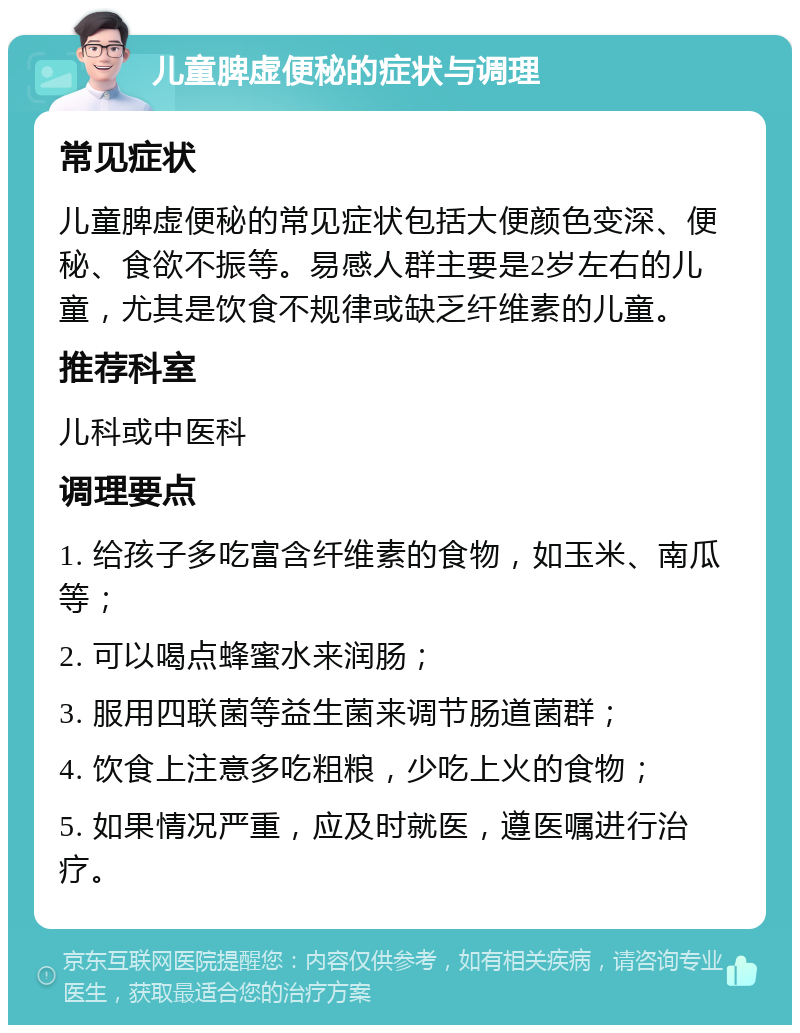 儿童脾虚便秘的症状与调理 常见症状 儿童脾虚便秘的常见症状包括大便颜色变深、便秘、食欲不振等。易感人群主要是2岁左右的儿童，尤其是饮食不规律或缺乏纤维素的儿童。 推荐科室 儿科或中医科 调理要点 1. 给孩子多吃富含纤维素的食物，如玉米、南瓜等； 2. 可以喝点蜂蜜水来润肠； 3. 服用四联菌等益生菌来调节肠道菌群； 4. 饮食上注意多吃粗粮，少吃上火的食物； 5. 如果情况严重，应及时就医，遵医嘱进行治疗。