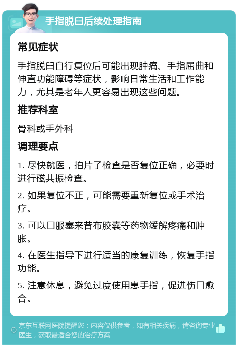 手指脱臼后续处理指南 常见症状 手指脱臼自行复位后可能出现肿痛、手指屈曲和伸直功能障碍等症状，影响日常生活和工作能力，尤其是老年人更容易出现这些问题。 推荐科室 骨科或手外科 调理要点 1. 尽快就医，拍片子检查是否复位正确，必要时进行磁共振检查。 2. 如果复位不正，可能需要重新复位或手术治疗。 3. 可以口服塞来昔布胶囊等药物缓解疼痛和肿胀。 4. 在医生指导下进行适当的康复训练，恢复手指功能。 5. 注意休息，避免过度使用患手指，促进伤口愈合。