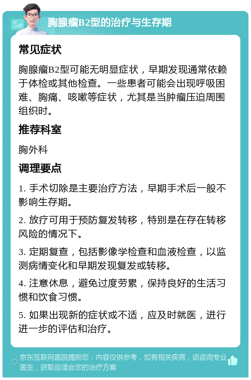 胸腺瘤B2型的治疗与生存期 常见症状 胸腺瘤B2型可能无明显症状，早期发现通常依赖于体检或其他检查。一些患者可能会出现呼吸困难、胸痛、咳嗽等症状，尤其是当肿瘤压迫周围组织时。 推荐科室 胸外科 调理要点 1. 手术切除是主要治疗方法，早期手术后一般不影响生存期。 2. 放疗可用于预防复发转移，特别是在存在转移风险的情况下。 3. 定期复查，包括影像学检查和血液检查，以监测病情变化和早期发现复发或转移。 4. 注意休息，避免过度劳累，保持良好的生活习惯和饮食习惯。 5. 如果出现新的症状或不适，应及时就医，进行进一步的评估和治疗。