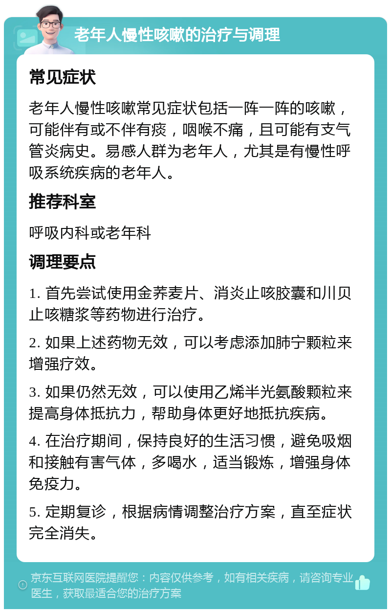 老年人慢性咳嗽的治疗与调理 常见症状 老年人慢性咳嗽常见症状包括一阵一阵的咳嗽，可能伴有或不伴有痰，咽喉不痛，且可能有支气管炎病史。易感人群为老年人，尤其是有慢性呼吸系统疾病的老年人。 推荐科室 呼吸内科或老年科 调理要点 1. 首先尝试使用金荞麦片、消炎止咳胶囊和川贝止咳糖浆等药物进行治疗。 2. 如果上述药物无效，可以考虑添加肺宁颗粒来增强疗效。 3. 如果仍然无效，可以使用乙烯半光氨酸颗粒来提高身体抵抗力，帮助身体更好地抵抗疾病。 4. 在治疗期间，保持良好的生活习惯，避免吸烟和接触有害气体，多喝水，适当锻炼，增强身体免疫力。 5. 定期复诊，根据病情调整治疗方案，直至症状完全消失。