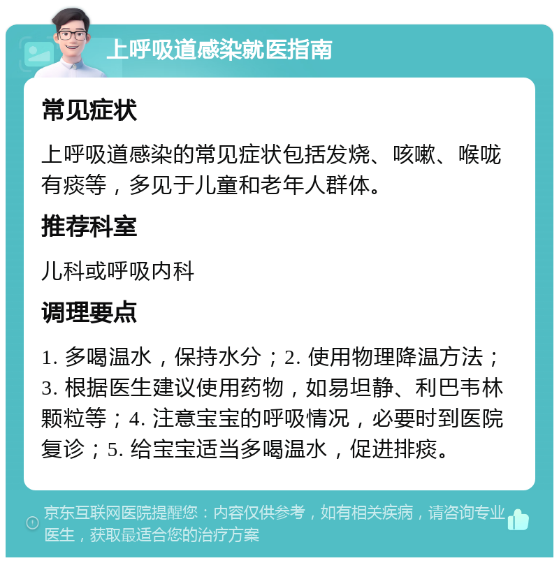 上呼吸道感染就医指南 常见症状 上呼吸道感染的常见症状包括发烧、咳嗽、喉咙有痰等，多见于儿童和老年人群体。 推荐科室 儿科或呼吸内科 调理要点 1. 多喝温水，保持水分；2. 使用物理降温方法；3. 根据医生建议使用药物，如易坦静、利巴韦林颗粒等；4. 注意宝宝的呼吸情况，必要时到医院复诊；5. 给宝宝适当多喝温水，促进排痰。