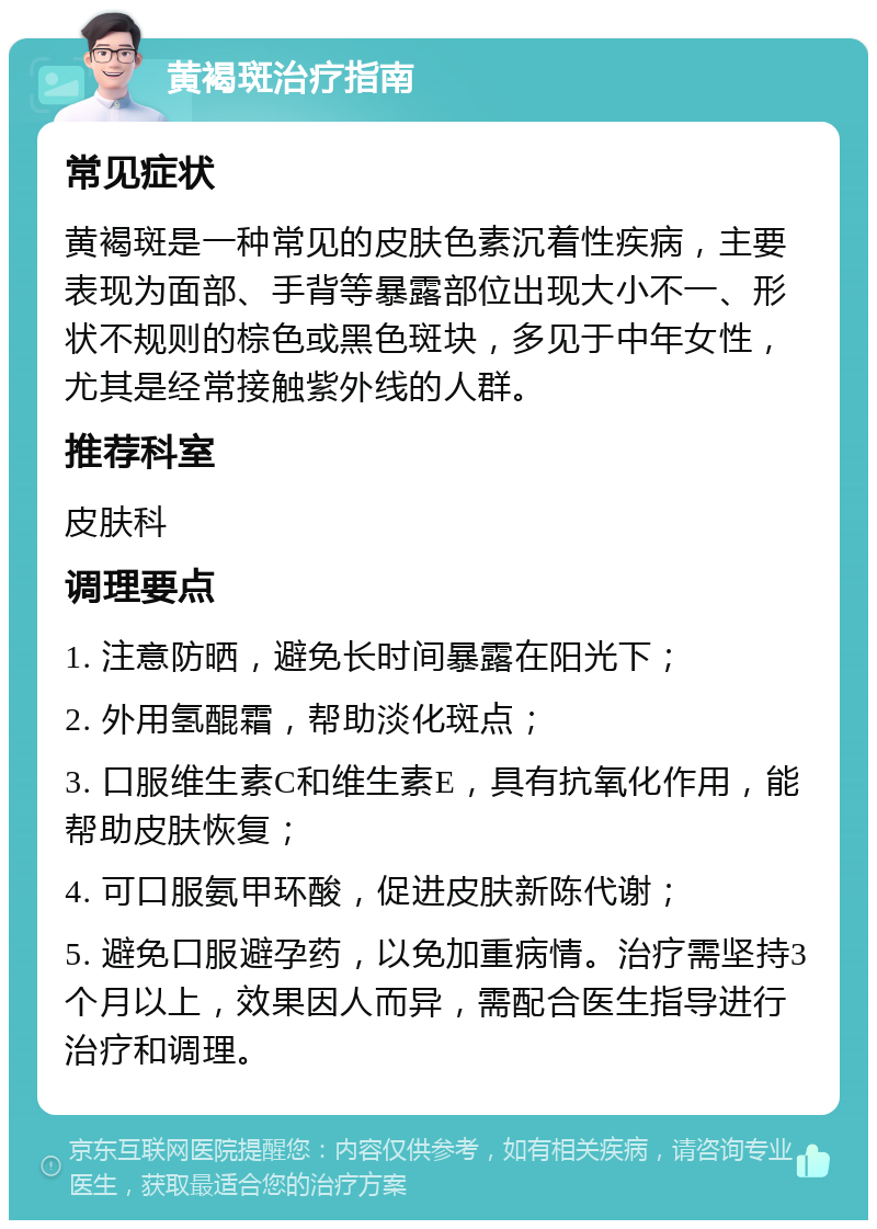 黄褐斑治疗指南 常见症状 黄褐斑是一种常见的皮肤色素沉着性疾病，主要表现为面部、手背等暴露部位出现大小不一、形状不规则的棕色或黑色斑块，多见于中年女性，尤其是经常接触紫外线的人群。 推荐科室 皮肤科 调理要点 1. 注意防晒，避免长时间暴露在阳光下； 2. 外用氢醌霜，帮助淡化斑点； 3. 口服维生素C和维生素E，具有抗氧化作用，能帮助皮肤恢复； 4. 可口服氨甲环酸，促进皮肤新陈代谢； 5. 避免口服避孕药，以免加重病情。治疗需坚持3个月以上，效果因人而异，需配合医生指导进行治疗和调理。