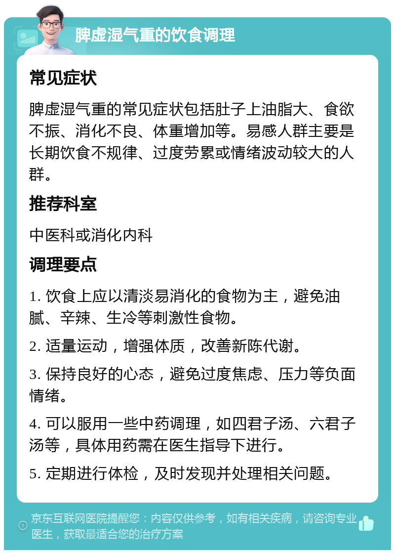 脾虚湿气重的饮食调理 常见症状 脾虚湿气重的常见症状包括肚子上油脂大、食欲不振、消化不良、体重增加等。易感人群主要是长期饮食不规律、过度劳累或情绪波动较大的人群。 推荐科室 中医科或消化内科 调理要点 1. 饮食上应以清淡易消化的食物为主，避免油腻、辛辣、生冷等刺激性食物。 2. 适量运动，增强体质，改善新陈代谢。 3. 保持良好的心态，避免过度焦虑、压力等负面情绪。 4. 可以服用一些中药调理，如四君子汤、六君子汤等，具体用药需在医生指导下进行。 5. 定期进行体检，及时发现并处理相关问题。