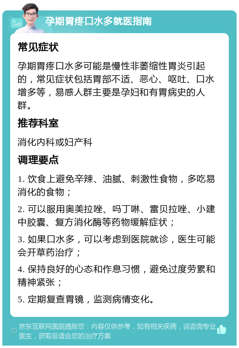 孕期胃疼口水多就医指南 常见症状 孕期胃疼口水多可能是慢性非萎缩性胃炎引起的，常见症状包括胃部不适、恶心、呕吐、口水增多等，易感人群主要是孕妇和有胃病史的人群。 推荐科室 消化内科或妇产科 调理要点 1. 饮食上避免辛辣、油腻、刺激性食物，多吃易消化的食物； 2. 可以服用奥美拉唑、吗丁啉、雷贝拉唑、小建中胶囊、复方消化酶等药物缓解症状； 3. 如果口水多，可以考虑到医院就诊，医生可能会开草药治疗； 4. 保持良好的心态和作息习惯，避免过度劳累和精神紧张； 5. 定期复查胃镜，监测病情变化。