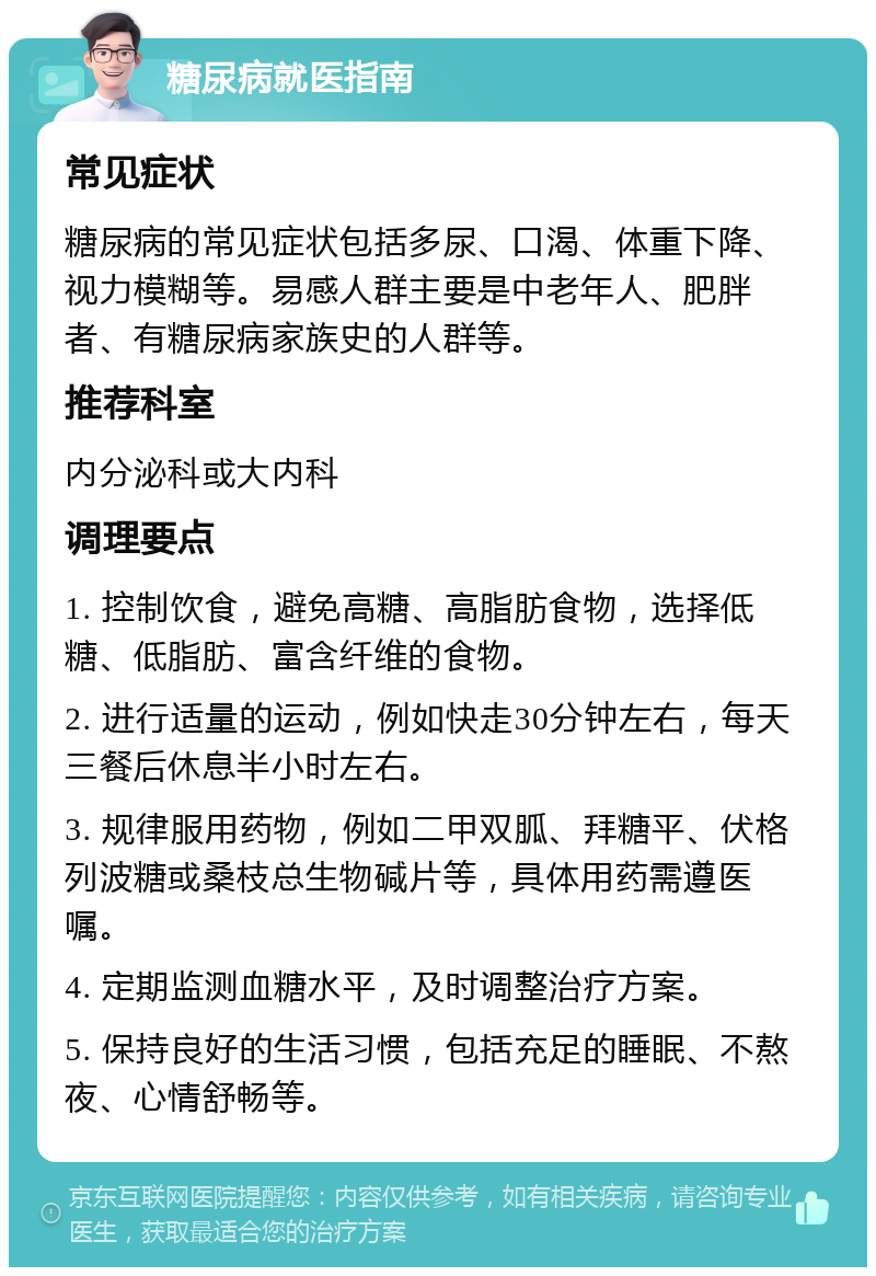 糖尿病就医指南 常见症状 糖尿病的常见症状包括多尿、口渴、体重下降、视力模糊等。易感人群主要是中老年人、肥胖者、有糖尿病家族史的人群等。 推荐科室 内分泌科或大内科 调理要点 1. 控制饮食，避免高糖、高脂肪食物，选择低糖、低脂肪、富含纤维的食物。 2. 进行适量的运动，例如快走30分钟左右，每天三餐后休息半小时左右。 3. 规律服用药物，例如二甲双胍、拜糖平、伏格列波糖或桑枝总生物碱片等，具体用药需遵医嘱。 4. 定期监测血糖水平，及时调整治疗方案。 5. 保持良好的生活习惯，包括充足的睡眠、不熬夜、心情舒畅等。