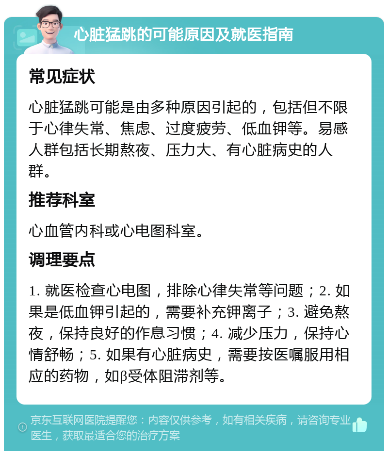 心脏猛跳的可能原因及就医指南 常见症状 心脏猛跳可能是由多种原因引起的，包括但不限于心律失常、焦虑、过度疲劳、低血钾等。易感人群包括长期熬夜、压力大、有心脏病史的人群。 推荐科室 心血管内科或心电图科室。 调理要点 1. 就医检查心电图，排除心律失常等问题；2. 如果是低血钾引起的，需要补充钾离子；3. 避免熬夜，保持良好的作息习惯；4. 减少压力，保持心情舒畅；5. 如果有心脏病史，需要按医嘱服用相应的药物，如β受体阻滞剂等。