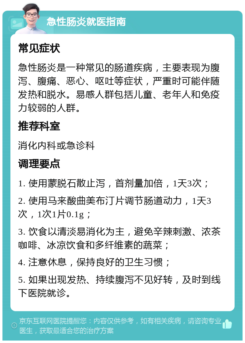 急性肠炎就医指南 常见症状 急性肠炎是一种常见的肠道疾病，主要表现为腹泻、腹痛、恶心、呕吐等症状，严重时可能伴随发热和脱水。易感人群包括儿童、老年人和免疫力较弱的人群。 推荐科室 消化内科或急诊科 调理要点 1. 使用蒙脱石散止泻，首剂量加倍，1天3次； 2. 使用马来酸曲美布汀片调节肠道动力，1天3次，1次1片0.1g； 3. 饮食以清淡易消化为主，避免辛辣刺激、浓茶咖啡、冰凉饮食和多纤维素的蔬菜； 4. 注意休息，保持良好的卫生习惯； 5. 如果出现发热、持续腹泻不见好转，及时到线下医院就诊。