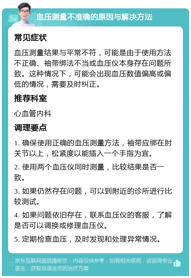 血压测量不准确的原因与解决方法 常见症状 血压测量结果与平常不符，可能是由于使用方法不正确、袖带绑法不当或血压仪本身存在问题所致。这种情况下，可能会出现血压数值偏高或偏低的情况，需要及时纠正。 推荐科室 心血管内科 调理要点 1. 确保使用正确的血压测量方法，袖带应绑在肘关节以上，松紧度以能插入一个手指为宜。 2. 使用两个血压仪同时测量，比较结果是否一致。 3. 如果仍然存在问题，可以到附近的诊所进行比较测试。 4. 如果问题依旧存在，联系血压仪的客服，了解是否可以调换或修理血压仪。 5. 定期检查血压，及时发现和处理异常情况。