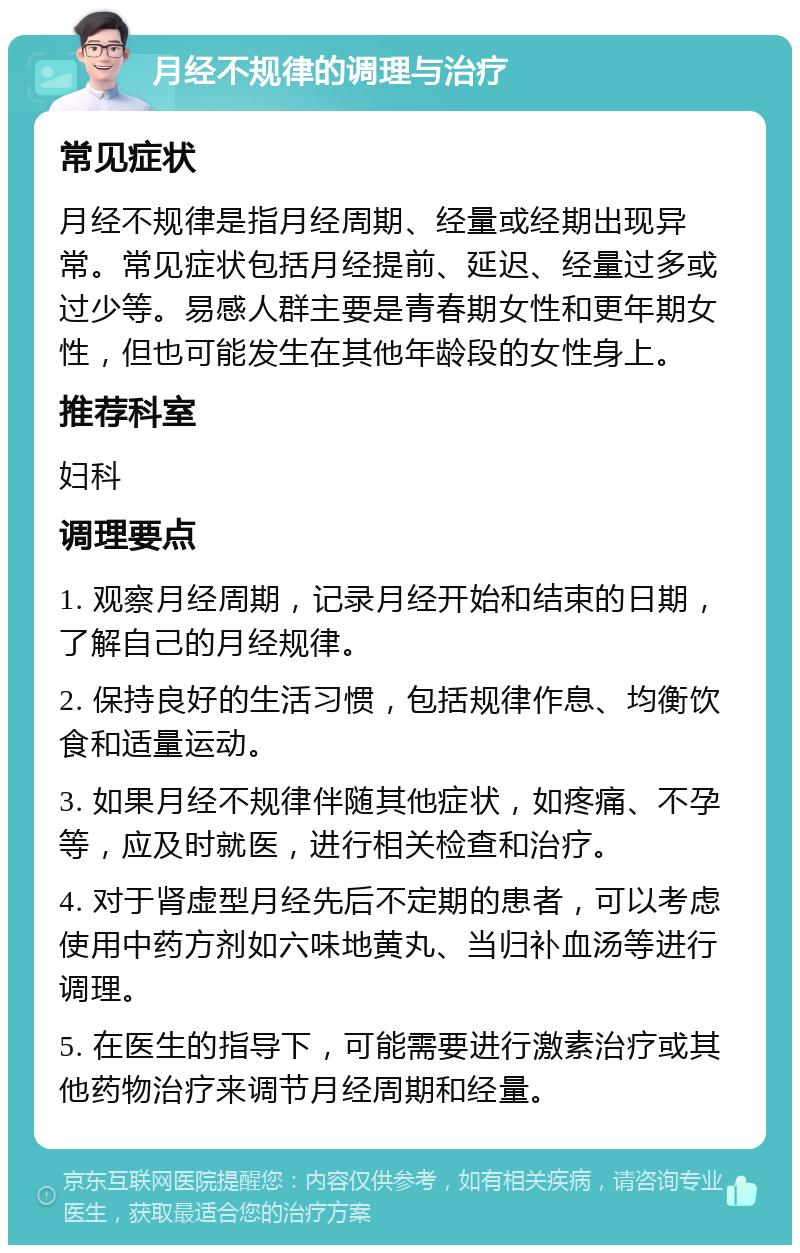 月经不规律的调理与治疗 常见症状 月经不规律是指月经周期、经量或经期出现异常。常见症状包括月经提前、延迟、经量过多或过少等。易感人群主要是青春期女性和更年期女性，但也可能发生在其他年龄段的女性身上。 推荐科室 妇科 调理要点 1. 观察月经周期，记录月经开始和结束的日期，了解自己的月经规律。 2. 保持良好的生活习惯，包括规律作息、均衡饮食和适量运动。 3. 如果月经不规律伴随其他症状，如疼痛、不孕等，应及时就医，进行相关检查和治疗。 4. 对于肾虚型月经先后不定期的患者，可以考虑使用中药方剂如六味地黄丸、当归补血汤等进行调理。 5. 在医生的指导下，可能需要进行激素治疗或其他药物治疗来调节月经周期和经量。