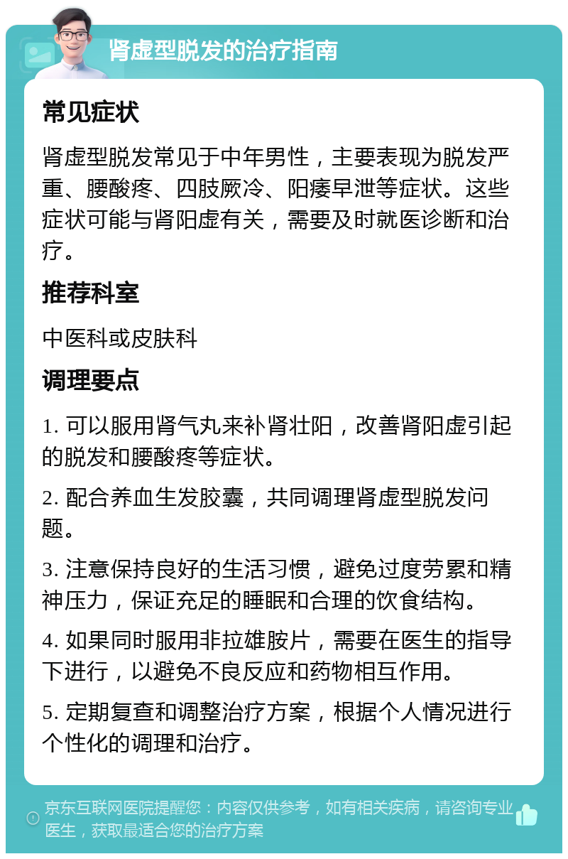 肾虚型脱发的治疗指南 常见症状 肾虚型脱发常见于中年男性，主要表现为脱发严重、腰酸疼、四肢厥冷、阳痿早泄等症状。这些症状可能与肾阳虚有关，需要及时就医诊断和治疗。 推荐科室 中医科或皮肤科 调理要点 1. 可以服用肾气丸来补肾壮阳，改善肾阳虚引起的脱发和腰酸疼等症状。 2. 配合养血生发胶囊，共同调理肾虚型脱发问题。 3. 注意保持良好的生活习惯，避免过度劳累和精神压力，保证充足的睡眠和合理的饮食结构。 4. 如果同时服用非拉雄胺片，需要在医生的指导下进行，以避免不良反应和药物相互作用。 5. 定期复查和调整治疗方案，根据个人情况进行个性化的调理和治疗。