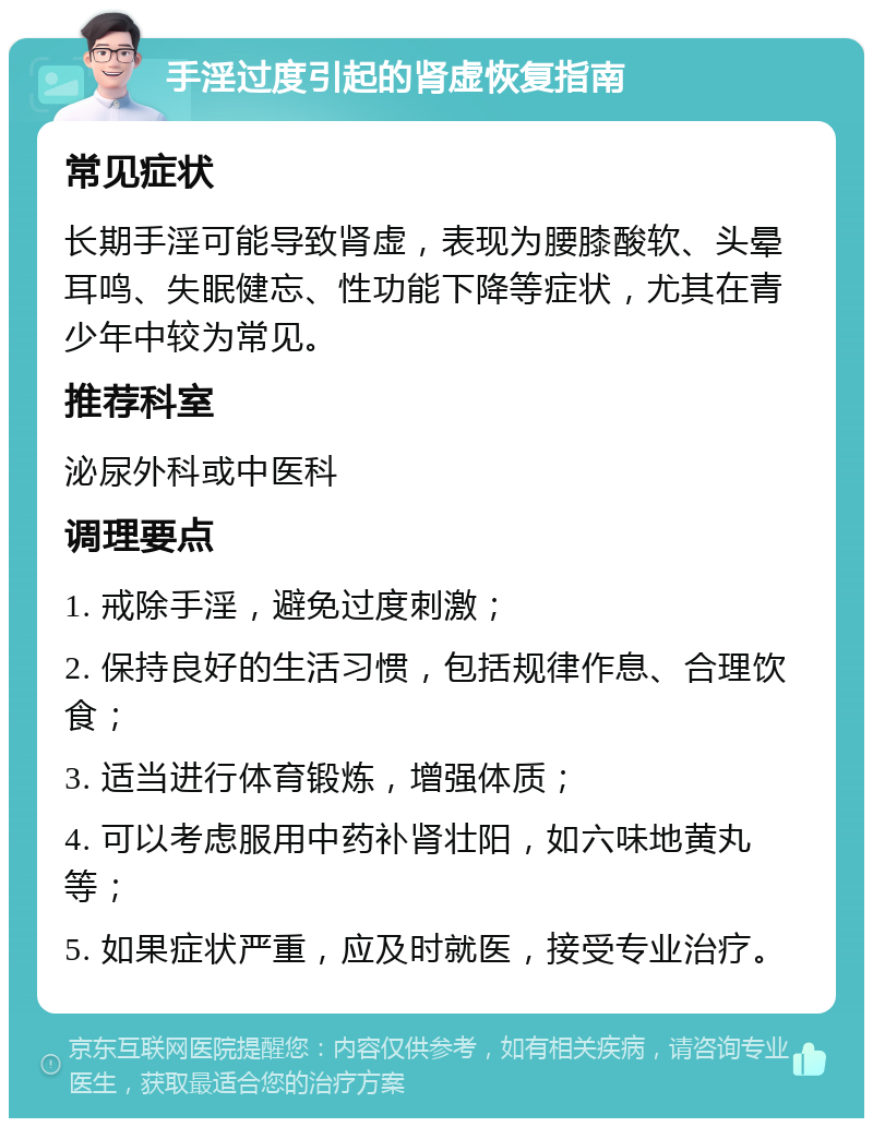 手淫过度引起的肾虚恢复指南 常见症状 长期手淫可能导致肾虚，表现为腰膝酸软、头晕耳鸣、失眠健忘、性功能下降等症状，尤其在青少年中较为常见。 推荐科室 泌尿外科或中医科 调理要点 1. 戒除手淫，避免过度刺激； 2. 保持良好的生活习惯，包括规律作息、合理饮食； 3. 适当进行体育锻炼，增强体质； 4. 可以考虑服用中药补肾壮阳，如六味地黄丸等； 5. 如果症状严重，应及时就医，接受专业治疗。