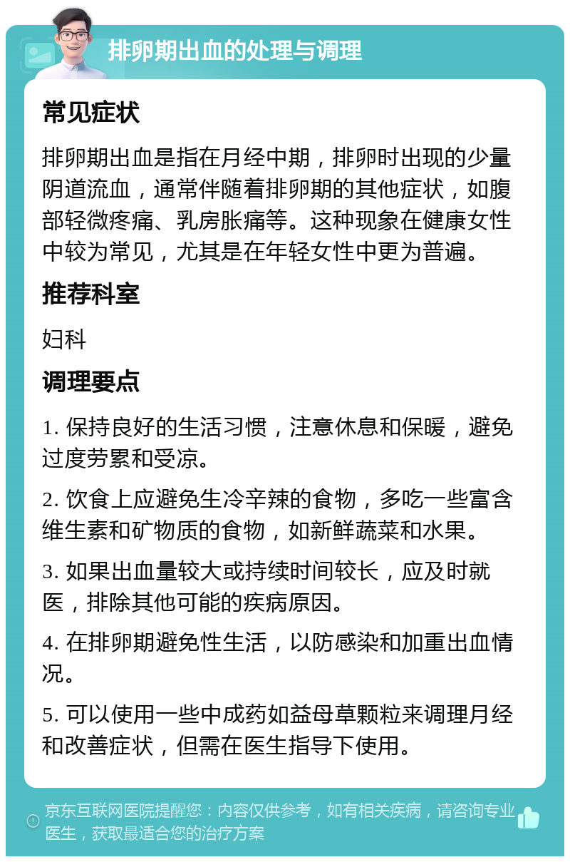 排卵期出血的处理与调理 常见症状 排卵期出血是指在月经中期，排卵时出现的少量阴道流血，通常伴随着排卵期的其他症状，如腹部轻微疼痛、乳房胀痛等。这种现象在健康女性中较为常见，尤其是在年轻女性中更为普遍。 推荐科室 妇科 调理要点 1. 保持良好的生活习惯，注意休息和保暖，避免过度劳累和受凉。 2. 饮食上应避免生冷辛辣的食物，多吃一些富含维生素和矿物质的食物，如新鲜蔬菜和水果。 3. 如果出血量较大或持续时间较长，应及时就医，排除其他可能的疾病原因。 4. 在排卵期避免性生活，以防感染和加重出血情况。 5. 可以使用一些中成药如益母草颗粒来调理月经和改善症状，但需在医生指导下使用。