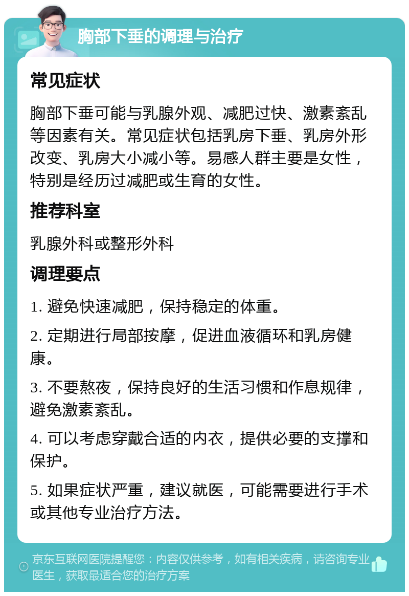 胸部下垂的调理与治疗 常见症状 胸部下垂可能与乳腺外观、减肥过快、激素紊乱等因素有关。常见症状包括乳房下垂、乳房外形改变、乳房大小减小等。易感人群主要是女性，特别是经历过减肥或生育的女性。 推荐科室 乳腺外科或整形外科 调理要点 1. 避免快速减肥，保持稳定的体重。 2. 定期进行局部按摩，促进血液循环和乳房健康。 3. 不要熬夜，保持良好的生活习惯和作息规律，避免激素紊乱。 4. 可以考虑穿戴合适的内衣，提供必要的支撑和保护。 5. 如果症状严重，建议就医，可能需要进行手术或其他专业治疗方法。