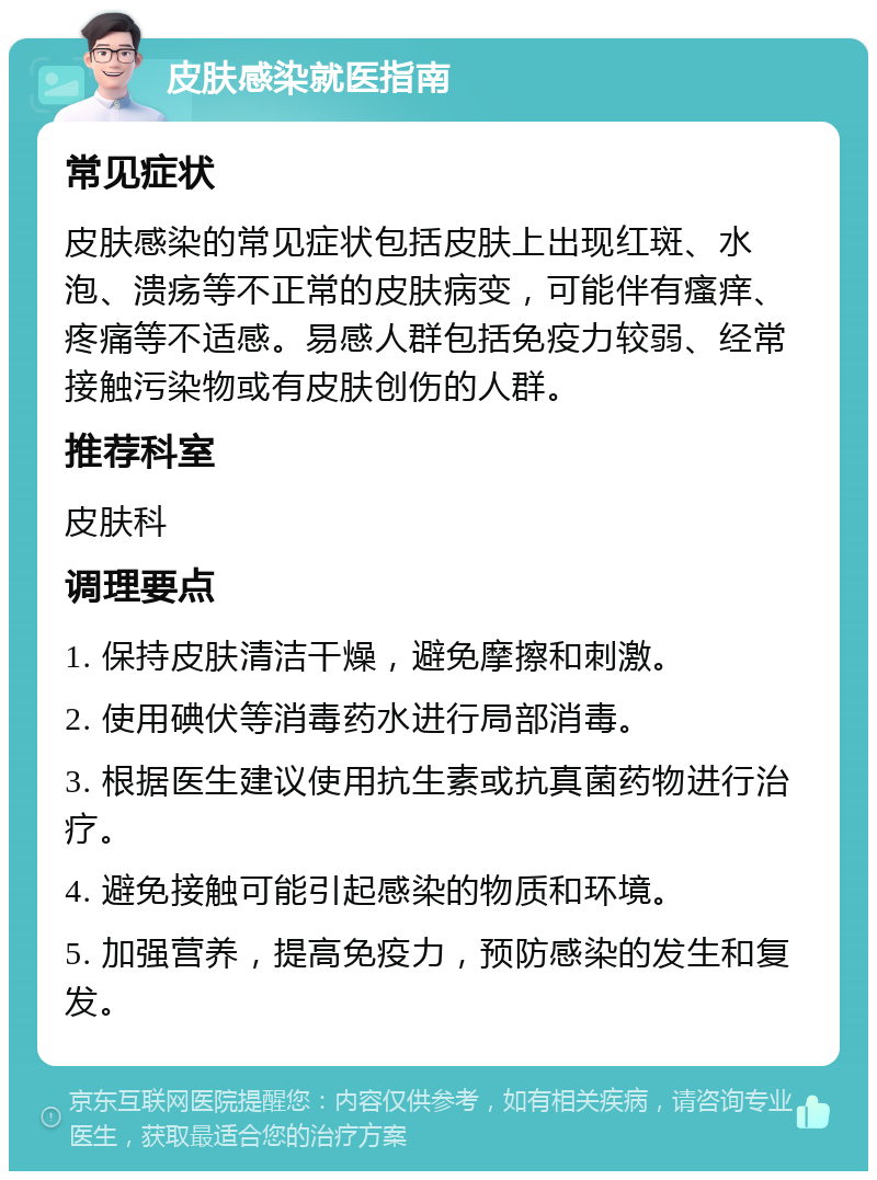 皮肤感染就医指南 常见症状 皮肤感染的常见症状包括皮肤上出现红斑、水泡、溃疡等不正常的皮肤病变，可能伴有瘙痒、疼痛等不适感。易感人群包括免疫力较弱、经常接触污染物或有皮肤创伤的人群。 推荐科室 皮肤科 调理要点 1. 保持皮肤清洁干燥，避免摩擦和刺激。 2. 使用碘伏等消毒药水进行局部消毒。 3. 根据医生建议使用抗生素或抗真菌药物进行治疗。 4. 避免接触可能引起感染的物质和环境。 5. 加强营养，提高免疫力，预防感染的发生和复发。