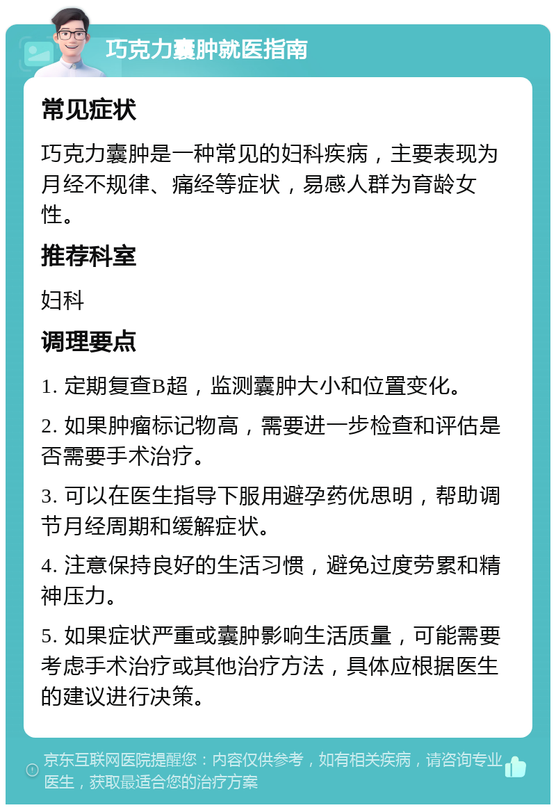 巧克力囊肿就医指南 常见症状 巧克力囊肿是一种常见的妇科疾病，主要表现为月经不规律、痛经等症状，易感人群为育龄女性。 推荐科室 妇科 调理要点 1. 定期复查B超，监测囊肿大小和位置变化。 2. 如果肿瘤标记物高，需要进一步检查和评估是否需要手术治疗。 3. 可以在医生指导下服用避孕药优思明，帮助调节月经周期和缓解症状。 4. 注意保持良好的生活习惯，避免过度劳累和精神压力。 5. 如果症状严重或囊肿影响生活质量，可能需要考虑手术治疗或其他治疗方法，具体应根据医生的建议进行决策。