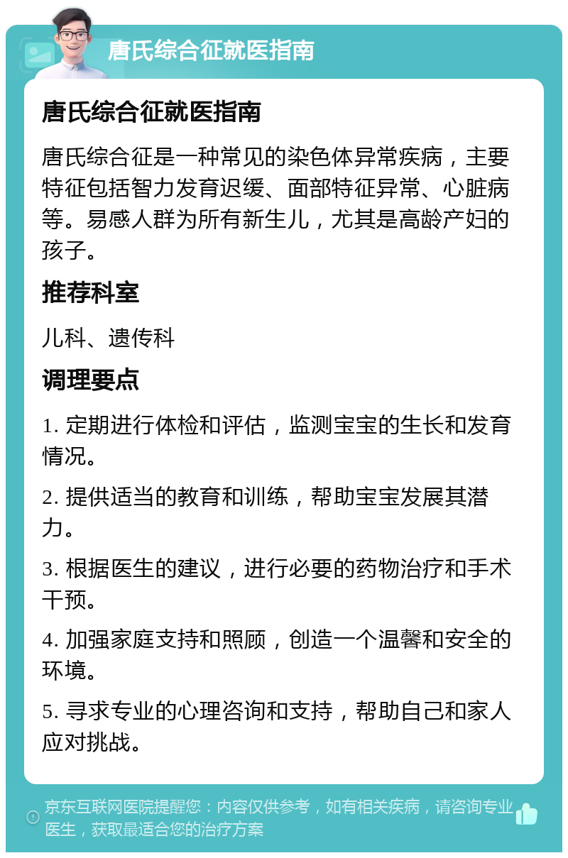 唐氏综合征就医指南 唐氏综合征就医指南 唐氏综合征是一种常见的染色体异常疾病，主要特征包括智力发育迟缓、面部特征异常、心脏病等。易感人群为所有新生儿，尤其是高龄产妇的孩子。 推荐科室 儿科、遗传科 调理要点 1. 定期进行体检和评估，监测宝宝的生长和发育情况。 2. 提供适当的教育和训练，帮助宝宝发展其潜力。 3. 根据医生的建议，进行必要的药物治疗和手术干预。 4. 加强家庭支持和照顾，创造一个温馨和安全的环境。 5. 寻求专业的心理咨询和支持，帮助自己和家人应对挑战。