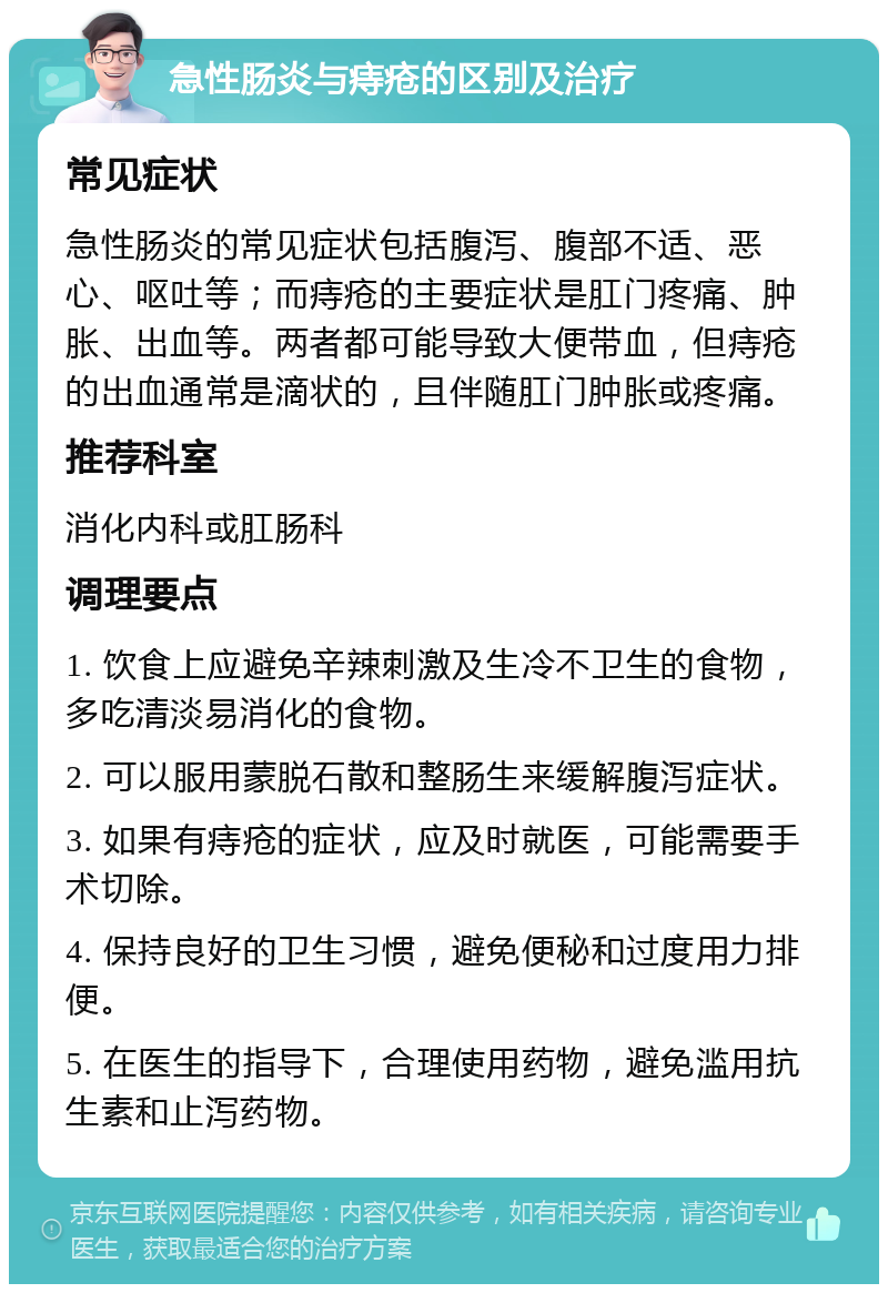 急性肠炎与痔疮的区别及治疗 常见症状 急性肠炎的常见症状包括腹泻、腹部不适、恶心、呕吐等；而痔疮的主要症状是肛门疼痛、肿胀、出血等。两者都可能导致大便带血，但痔疮的出血通常是滴状的，且伴随肛门肿胀或疼痛。 推荐科室 消化内科或肛肠科 调理要点 1. 饮食上应避免辛辣刺激及生冷不卫生的食物，多吃清淡易消化的食物。 2. 可以服用蒙脱石散和整肠生来缓解腹泻症状。 3. 如果有痔疮的症状，应及时就医，可能需要手术切除。 4. 保持良好的卫生习惯，避免便秘和过度用力排便。 5. 在医生的指导下，合理使用药物，避免滥用抗生素和止泻药物。