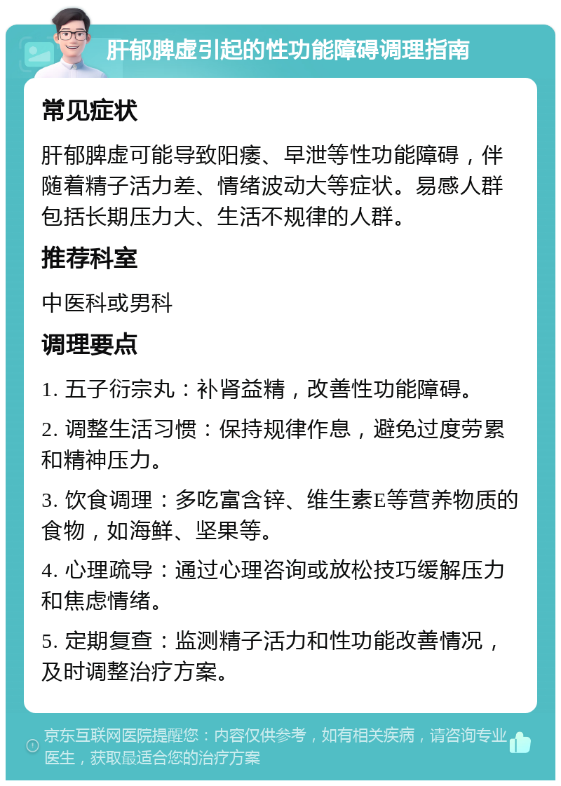 肝郁脾虚引起的性功能障碍调理指南 常见症状 肝郁脾虚可能导致阳痿、早泄等性功能障碍，伴随着精子活力差、情绪波动大等症状。易感人群包括长期压力大、生活不规律的人群。 推荐科室 中医科或男科 调理要点 1. 五子衍宗丸：补肾益精，改善性功能障碍。 2. 调整生活习惯：保持规律作息，避免过度劳累和精神压力。 3. 饮食调理：多吃富含锌、维生素E等营养物质的食物，如海鲜、坚果等。 4. 心理疏导：通过心理咨询或放松技巧缓解压力和焦虑情绪。 5. 定期复查：监测精子活力和性功能改善情况，及时调整治疗方案。