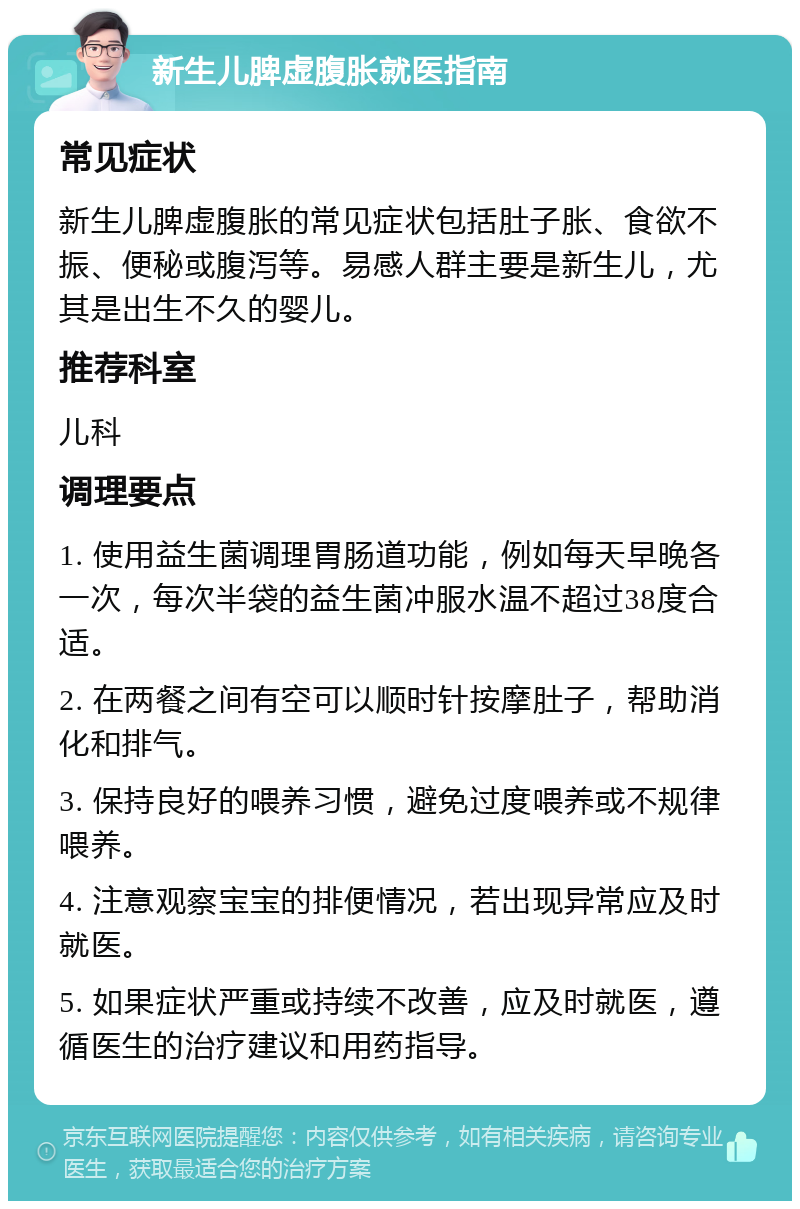 新生儿脾虚腹胀就医指南 常见症状 新生儿脾虚腹胀的常见症状包括肚子胀、食欲不振、便秘或腹泻等。易感人群主要是新生儿，尤其是出生不久的婴儿。 推荐科室 儿科 调理要点 1. 使用益生菌调理胃肠道功能，例如每天早晚各一次，每次半袋的益生菌冲服水温不超过38度合适。 2. 在两餐之间有空可以顺时针按摩肚子，帮助消化和排气。 3. 保持良好的喂养习惯，避免过度喂养或不规律喂养。 4. 注意观察宝宝的排便情况，若出现异常应及时就医。 5. 如果症状严重或持续不改善，应及时就医，遵循医生的治疗建议和用药指导。