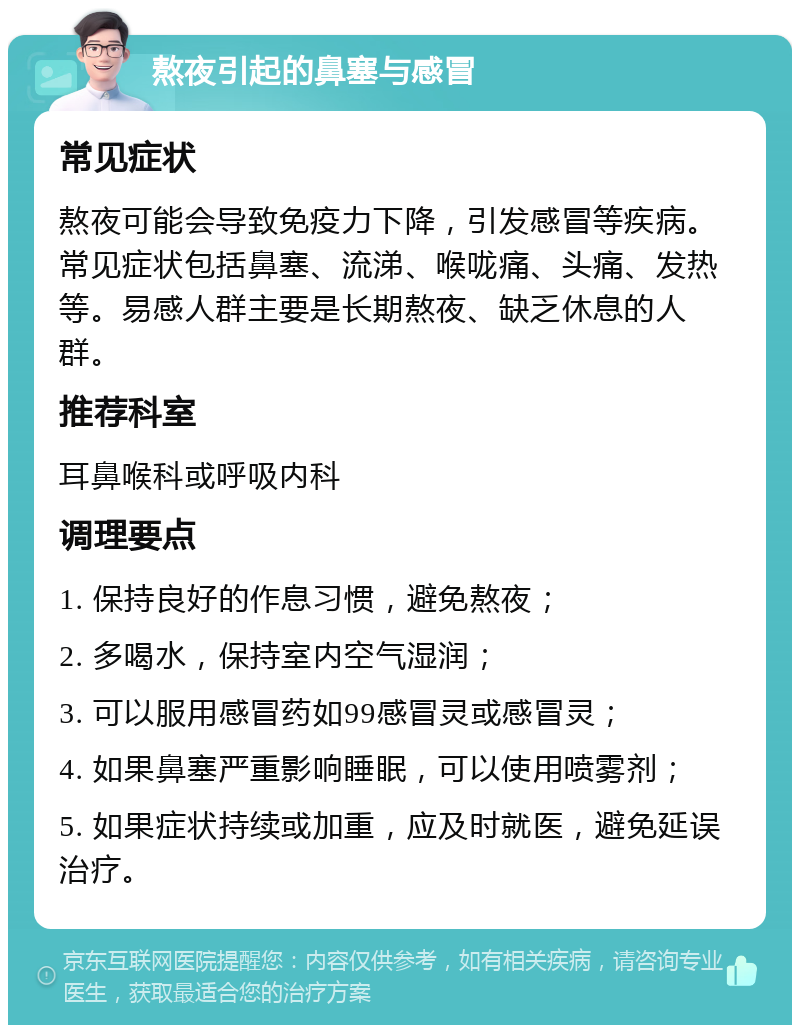 熬夜引起的鼻塞与感冒 常见症状 熬夜可能会导致免疫力下降，引发感冒等疾病。常见症状包括鼻塞、流涕、喉咙痛、头痛、发热等。易感人群主要是长期熬夜、缺乏休息的人群。 推荐科室 耳鼻喉科或呼吸内科 调理要点 1. 保持良好的作息习惯，避免熬夜； 2. 多喝水，保持室内空气湿润； 3. 可以服用感冒药如99感冒灵或感冒灵； 4. 如果鼻塞严重影响睡眠，可以使用喷雾剂； 5. 如果症状持续或加重，应及时就医，避免延误治疗。