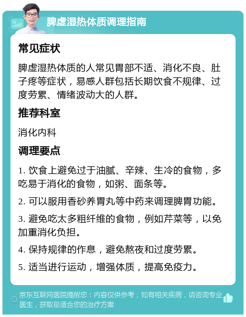 脾虚湿热体质调理指南 常见症状 脾虚湿热体质的人常见胃部不适、消化不良、肚子疼等症状，易感人群包括长期饮食不规律、过度劳累、情绪波动大的人群。 推荐科室 消化内科 调理要点 1. 饮食上避免过于油腻、辛辣、生冷的食物，多吃易于消化的食物，如粥、面条等。 2. 可以服用香砂养胃丸等中药来调理脾胃功能。 3. 避免吃太多粗纤维的食物，例如芹菜等，以免加重消化负担。 4. 保持规律的作息，避免熬夜和过度劳累。 5. 适当进行运动，增强体质，提高免疫力。