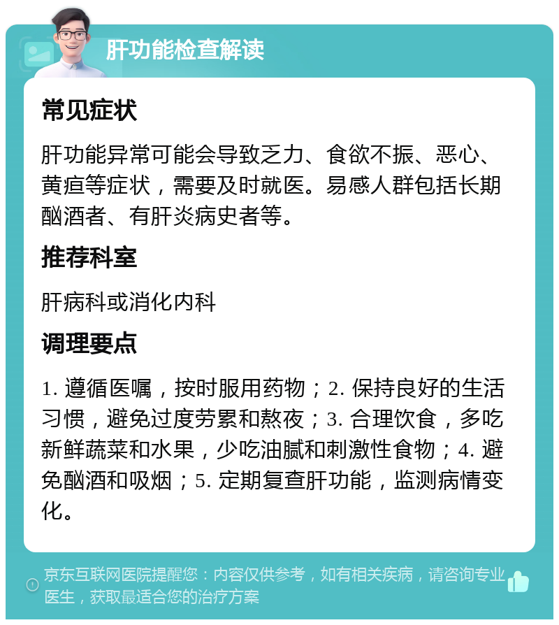 肝功能检查解读 常见症状 肝功能异常可能会导致乏力、食欲不振、恶心、黄疸等症状，需要及时就医。易感人群包括长期酗酒者、有肝炎病史者等。 推荐科室 肝病科或消化内科 调理要点 1. 遵循医嘱，按时服用药物；2. 保持良好的生活习惯，避免过度劳累和熬夜；3. 合理饮食，多吃新鲜蔬菜和水果，少吃油腻和刺激性食物；4. 避免酗酒和吸烟；5. 定期复查肝功能，监测病情变化。