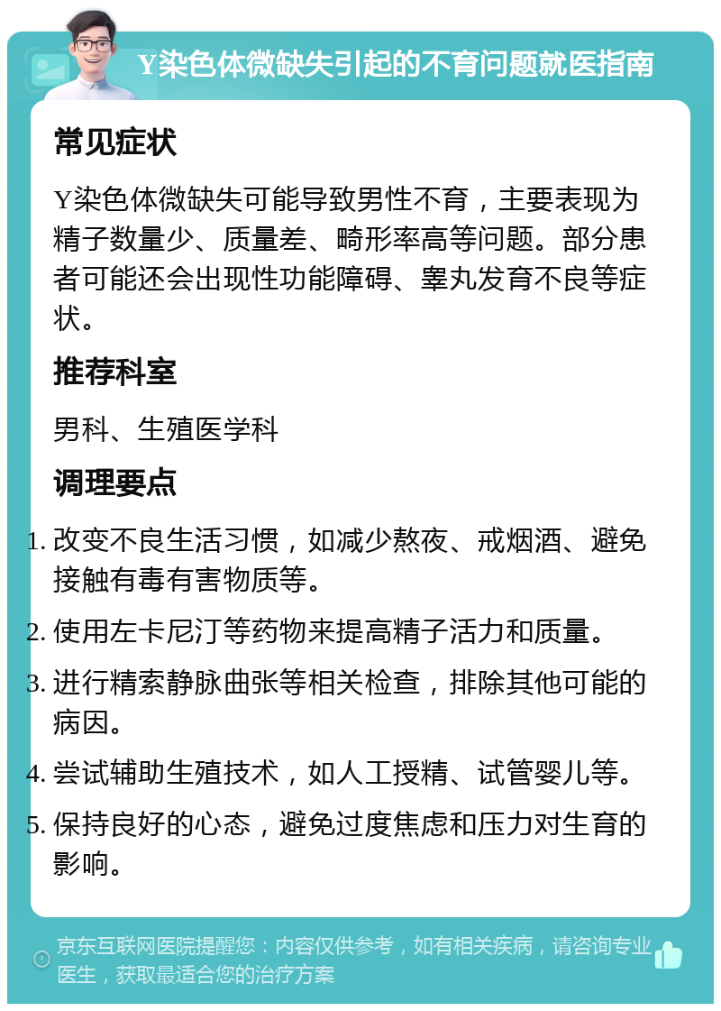 Y染色体微缺失引起的不育问题就医指南 常见症状 Y染色体微缺失可能导致男性不育，主要表现为精子数量少、质量差、畸形率高等问题。部分患者可能还会出现性功能障碍、睾丸发育不良等症状。 推荐科室 男科、生殖医学科 调理要点 改变不良生活习惯，如减少熬夜、戒烟酒、避免接触有毒有害物质等。 使用左卡尼汀等药物来提高精子活力和质量。 进行精索静脉曲张等相关检查，排除其他可能的病因。 尝试辅助生殖技术，如人工授精、试管婴儿等。 保持良好的心态，避免过度焦虑和压力对生育的影响。