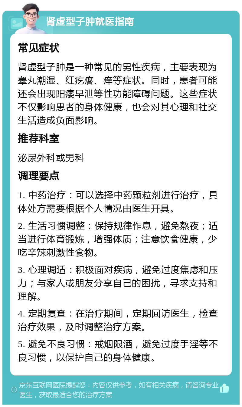 肾虚型子肿就医指南 常见症状 肾虚型子肿是一种常见的男性疾病，主要表现为睾丸潮湿、红疙瘩、痒等症状。同时，患者可能还会出现阳痿早泄等性功能障碍问题。这些症状不仅影响患者的身体健康，也会对其心理和社交生活造成负面影响。 推荐科室 泌尿外科或男科 调理要点 1. 中药治疗：可以选择中药颗粒剂进行治疗，具体处方需要根据个人情况由医生开具。 2. 生活习惯调整：保持规律作息，避免熬夜；适当进行体育锻炼，增强体质；注意饮食健康，少吃辛辣刺激性食物。 3. 心理调适：积极面对疾病，避免过度焦虑和压力；与家人或朋友分享自己的困扰，寻求支持和理解。 4. 定期复查：在治疗期间，定期回访医生，检查治疗效果，及时调整治疗方案。 5. 避免不良习惯：戒烟限酒，避免过度手淫等不良习惯，以保护自己的身体健康。