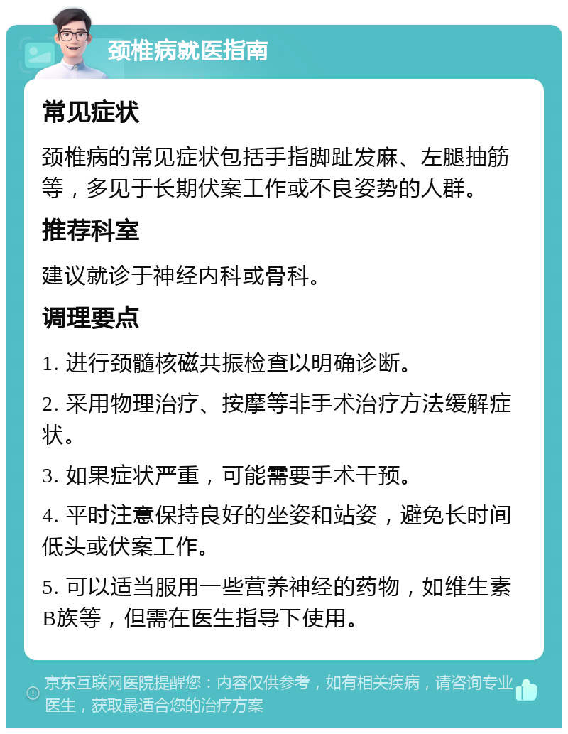 颈椎病就医指南 常见症状 颈椎病的常见症状包括手指脚趾发麻、左腿抽筋等，多见于长期伏案工作或不良姿势的人群。 推荐科室 建议就诊于神经内科或骨科。 调理要点 1. 进行颈髓核磁共振检查以明确诊断。 2. 采用物理治疗、按摩等非手术治疗方法缓解症状。 3. 如果症状严重，可能需要手术干预。 4. 平时注意保持良好的坐姿和站姿，避免长时间低头或伏案工作。 5. 可以适当服用一些营养神经的药物，如维生素B族等，但需在医生指导下使用。