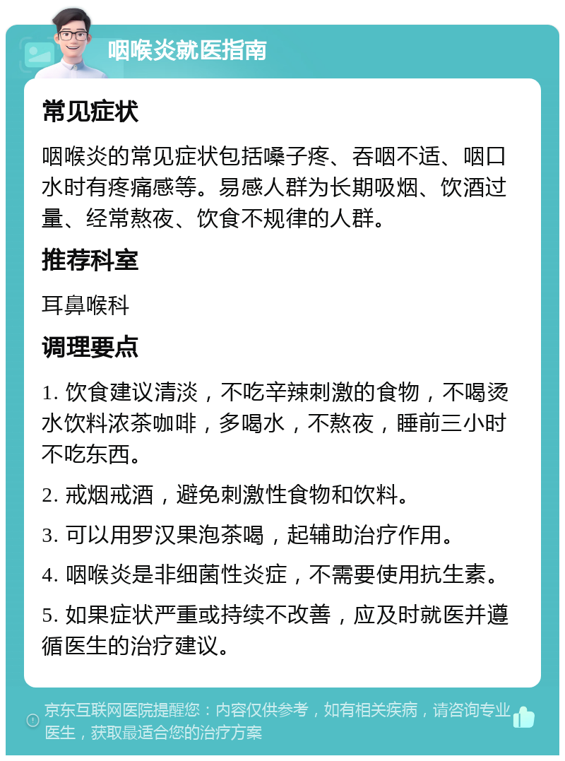 咽喉炎就医指南 常见症状 咽喉炎的常见症状包括嗓子疼、吞咽不适、咽口水时有疼痛感等。易感人群为长期吸烟、饮酒过量、经常熬夜、饮食不规律的人群。 推荐科室 耳鼻喉科 调理要点 1. 饮食建议清淡，不吃辛辣刺激的食物，不喝烫水饮料浓茶咖啡，多喝水，不熬夜，睡前三小时不吃东西。 2. 戒烟戒酒，避免刺激性食物和饮料。 3. 可以用罗汉果泡茶喝，起辅助治疗作用。 4. 咽喉炎是非细菌性炎症，不需要使用抗生素。 5. 如果症状严重或持续不改善，应及时就医并遵循医生的治疗建议。