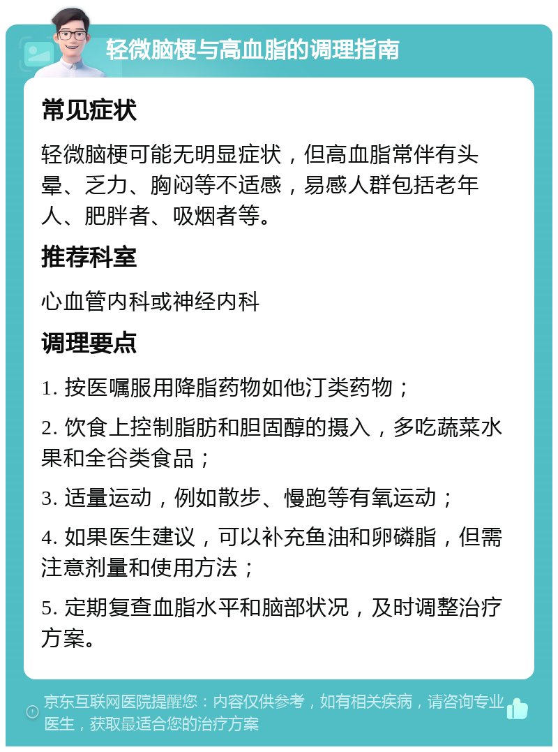 轻微脑梗与高血脂的调理指南 常见症状 轻微脑梗可能无明显症状，但高血脂常伴有头晕、乏力、胸闷等不适感，易感人群包括老年人、肥胖者、吸烟者等。 推荐科室 心血管内科或神经内科 调理要点 1. 按医嘱服用降脂药物如他汀类药物； 2. 饮食上控制脂肪和胆固醇的摄入，多吃蔬菜水果和全谷类食品； 3. 适量运动，例如散步、慢跑等有氧运动； 4. 如果医生建议，可以补充鱼油和卵磷脂，但需注意剂量和使用方法； 5. 定期复查血脂水平和脑部状况，及时调整治疗方案。