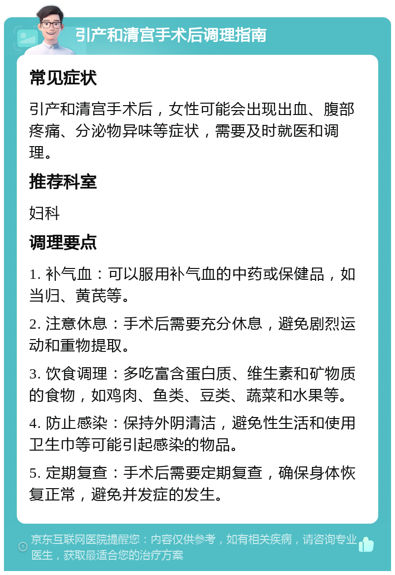 引产和清宫手术后调理指南 常见症状 引产和清宫手术后，女性可能会出现出血、腹部疼痛、分泌物异味等症状，需要及时就医和调理。 推荐科室 妇科 调理要点 1. 补气血：可以服用补气血的中药或保健品，如当归、黄芪等。 2. 注意休息：手术后需要充分休息，避免剧烈运动和重物提取。 3. 饮食调理：多吃富含蛋白质、维生素和矿物质的食物，如鸡肉、鱼类、豆类、蔬菜和水果等。 4. 防止感染：保持外阴清洁，避免性生活和使用卫生巾等可能引起感染的物品。 5. 定期复查：手术后需要定期复查，确保身体恢复正常，避免并发症的发生。