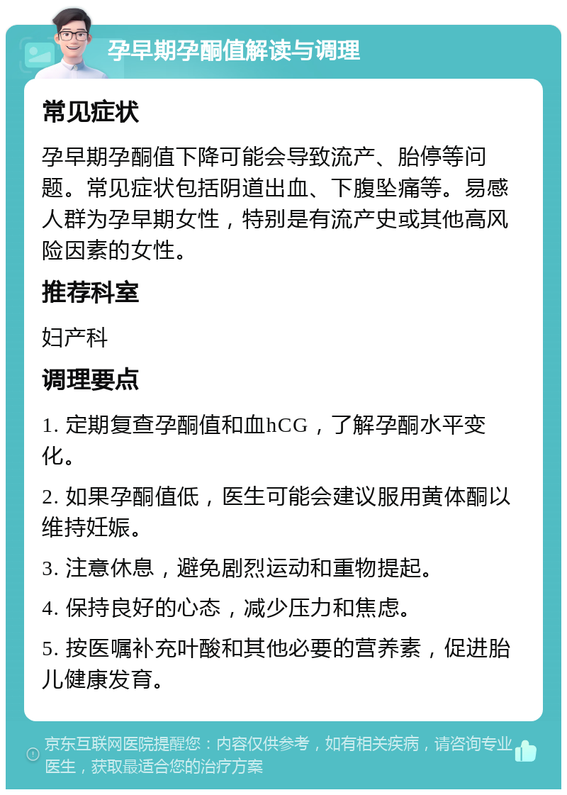 孕早期孕酮值解读与调理 常见症状 孕早期孕酮值下降可能会导致流产、胎停等问题。常见症状包括阴道出血、下腹坠痛等。易感人群为孕早期女性，特别是有流产史或其他高风险因素的女性。 推荐科室 妇产科 调理要点 1. 定期复查孕酮值和血hCG，了解孕酮水平变化。 2. 如果孕酮值低，医生可能会建议服用黄体酮以维持妊娠。 3. 注意休息，避免剧烈运动和重物提起。 4. 保持良好的心态，减少压力和焦虑。 5. 按医嘱补充叶酸和其他必要的营养素，促进胎儿健康发育。