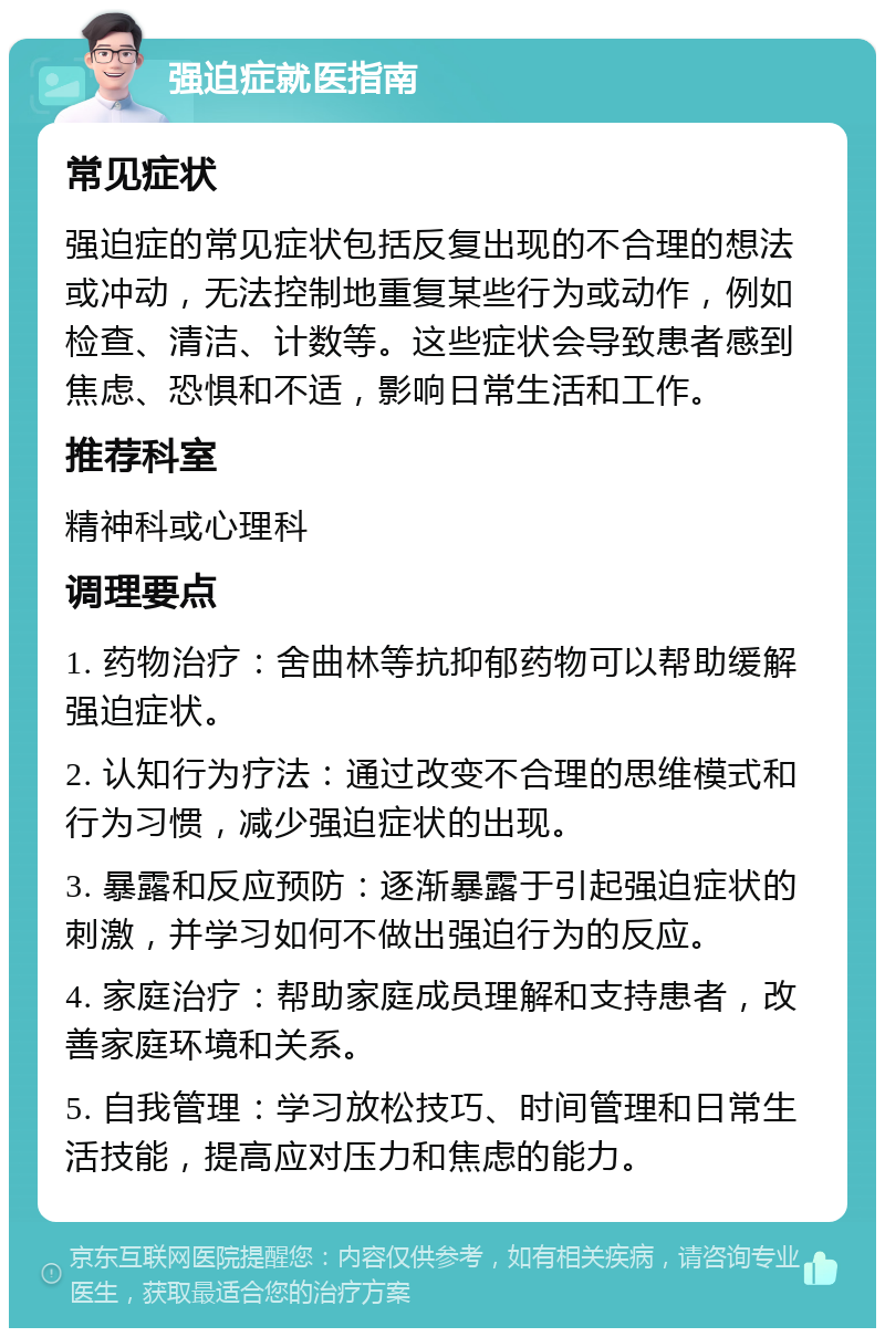 强迫症就医指南 常见症状 强迫症的常见症状包括反复出现的不合理的想法或冲动，无法控制地重复某些行为或动作，例如检查、清洁、计数等。这些症状会导致患者感到焦虑、恐惧和不适，影响日常生活和工作。 推荐科室 精神科或心理科 调理要点 1. 药物治疗：舍曲林等抗抑郁药物可以帮助缓解强迫症状。 2. 认知行为疗法：通过改变不合理的思维模式和行为习惯，减少强迫症状的出现。 3. 暴露和反应预防：逐渐暴露于引起强迫症状的刺激，并学习如何不做出强迫行为的反应。 4. 家庭治疗：帮助家庭成员理解和支持患者，改善家庭环境和关系。 5. 自我管理：学习放松技巧、时间管理和日常生活技能，提高应对压力和焦虑的能力。