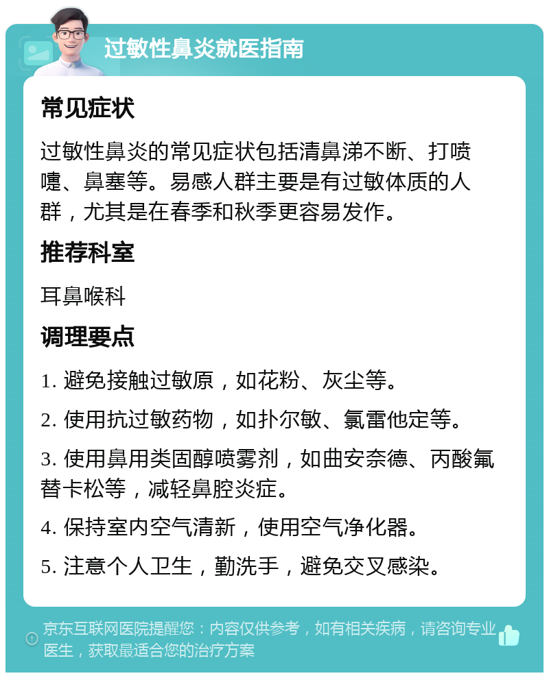 过敏性鼻炎就医指南 常见症状 过敏性鼻炎的常见症状包括清鼻涕不断、打喷嚏、鼻塞等。易感人群主要是有过敏体质的人群，尤其是在春季和秋季更容易发作。 推荐科室 耳鼻喉科 调理要点 1. 避免接触过敏原，如花粉、灰尘等。 2. 使用抗过敏药物，如扑尔敏、氯雷他定等。 3. 使用鼻用类固醇喷雾剂，如曲安奈德、丙酸氟替卡松等，减轻鼻腔炎症。 4. 保持室内空气清新，使用空气净化器。 5. 注意个人卫生，勤洗手，避免交叉感染。