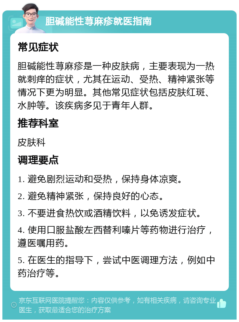 胆碱能性荨麻疹就医指南 常见症状 胆碱能性荨麻疹是一种皮肤病，主要表现为一热就刺痒的症状，尤其在运动、受热、精神紧张等情况下更为明显。其他常见症状包括皮肤红斑、水肿等。该疾病多见于青年人群。 推荐科室 皮肤科 调理要点 1. 避免剧烈运动和受热，保持身体凉爽。 2. 避免精神紧张，保持良好的心态。 3. 不要进食热饮或酒精饮料，以免诱发症状。 4. 使用口服盐酸左西替利嗪片等药物进行治疗，遵医嘱用药。 5. 在医生的指导下，尝试中医调理方法，例如中药治疗等。