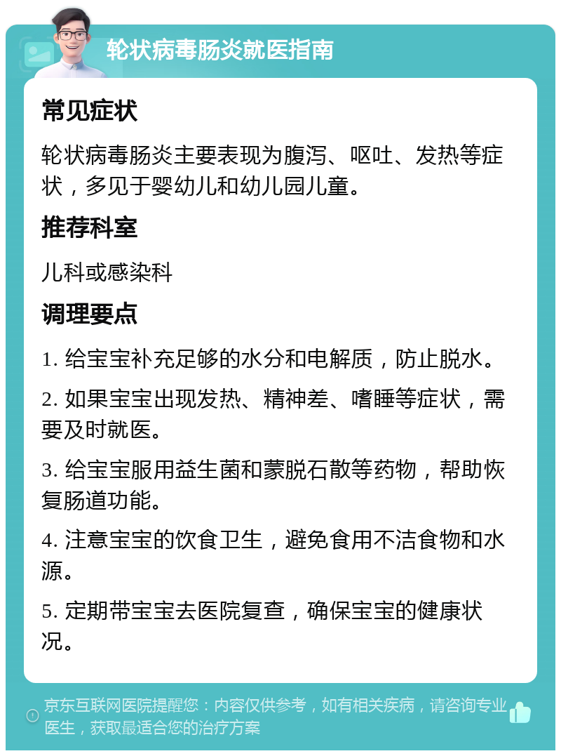 轮状病毒肠炎就医指南 常见症状 轮状病毒肠炎主要表现为腹泻、呕吐、发热等症状，多见于婴幼儿和幼儿园儿童。 推荐科室 儿科或感染科 调理要点 1. 给宝宝补充足够的水分和电解质，防止脱水。 2. 如果宝宝出现发热、精神差、嗜睡等症状，需要及时就医。 3. 给宝宝服用益生菌和蒙脱石散等药物，帮助恢复肠道功能。 4. 注意宝宝的饮食卫生，避免食用不洁食物和水源。 5. 定期带宝宝去医院复查，确保宝宝的健康状况。