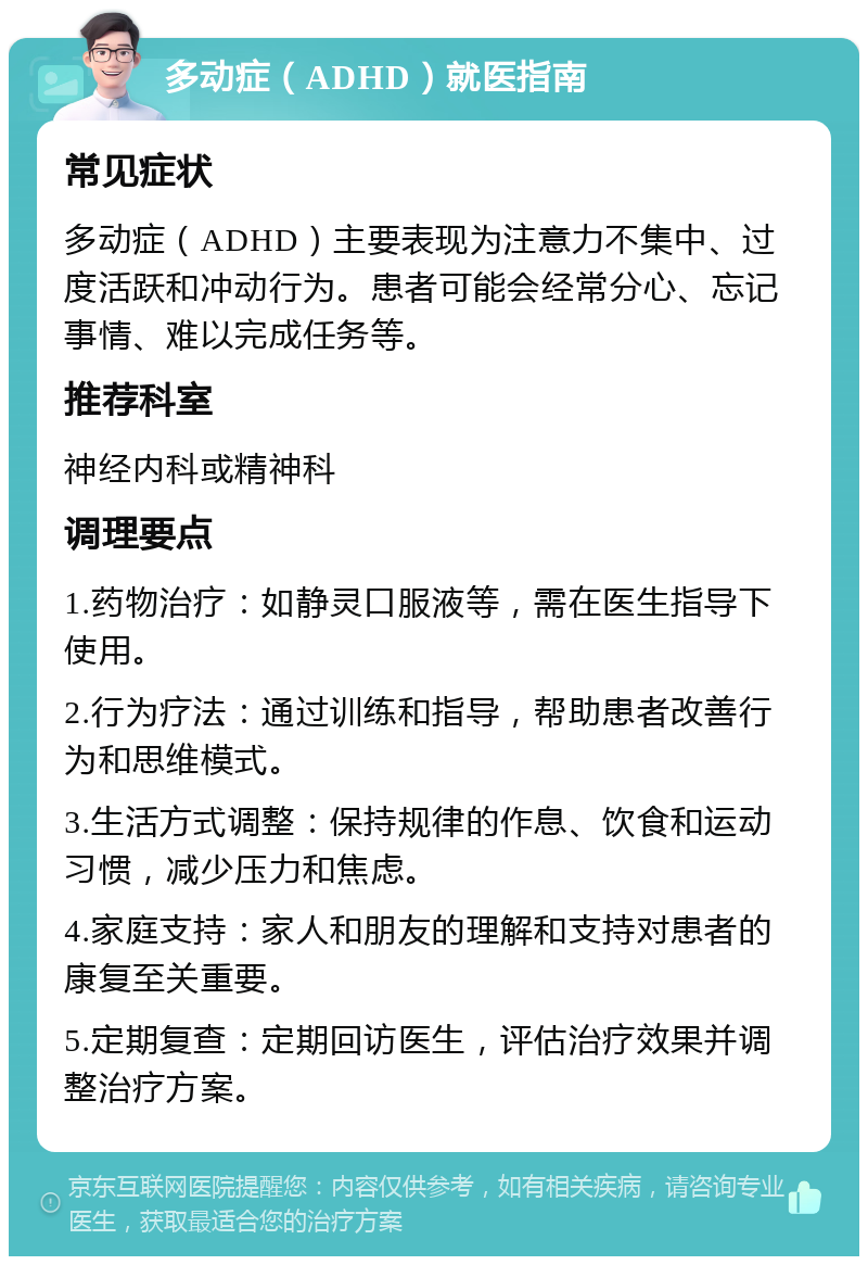 多动症（ADHD）就医指南 常见症状 多动症（ADHD）主要表现为注意力不集中、过度活跃和冲动行为。患者可能会经常分心、忘记事情、难以完成任务等。 推荐科室 神经内科或精神科 调理要点 1.药物治疗：如静灵口服液等，需在医生指导下使用。 2.行为疗法：通过训练和指导，帮助患者改善行为和思维模式。 3.生活方式调整：保持规律的作息、饮食和运动习惯，减少压力和焦虑。 4.家庭支持：家人和朋友的理解和支持对患者的康复至关重要。 5.定期复查：定期回访医生，评估治疗效果并调整治疗方案。