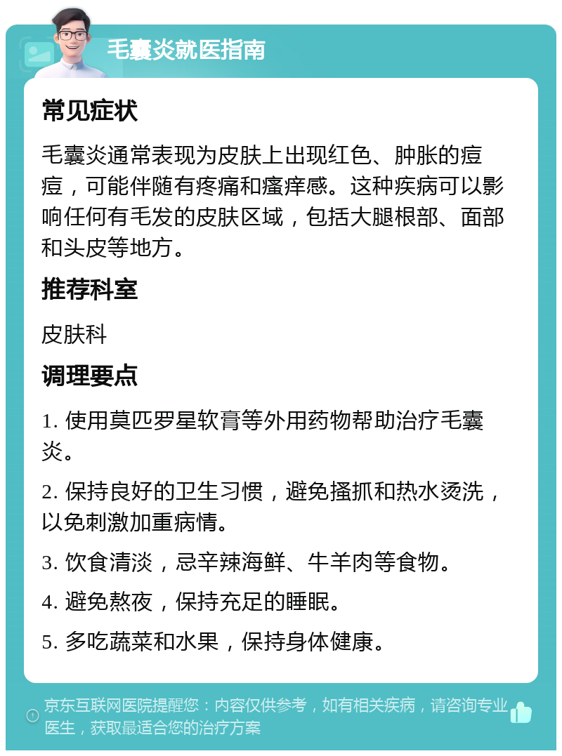 毛囊炎就医指南 常见症状 毛囊炎通常表现为皮肤上出现红色、肿胀的痘痘，可能伴随有疼痛和瘙痒感。这种疾病可以影响任何有毛发的皮肤区域，包括大腿根部、面部和头皮等地方。 推荐科室 皮肤科 调理要点 1. 使用莫匹罗星软膏等外用药物帮助治疗毛囊炎。 2. 保持良好的卫生习惯，避免搔抓和热水烫洗，以免刺激加重病情。 3. 饮食清淡，忌辛辣海鲜、牛羊肉等食物。 4. 避免熬夜，保持充足的睡眠。 5. 多吃蔬菜和水果，保持身体健康。