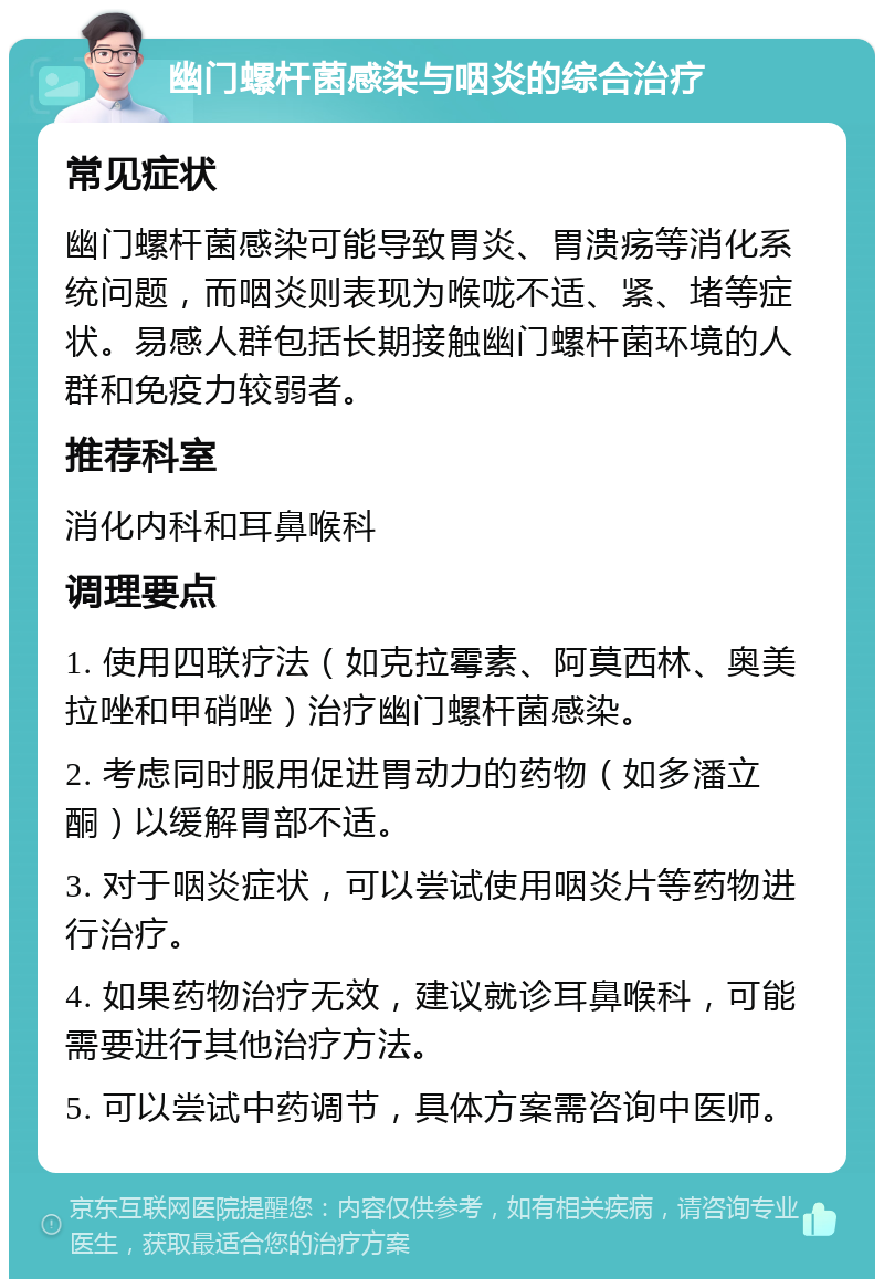 幽门螺杆菌感染与咽炎的综合治疗 常见症状 幽门螺杆菌感染可能导致胃炎、胃溃疡等消化系统问题，而咽炎则表现为喉咙不适、紧、堵等症状。易感人群包括长期接触幽门螺杆菌环境的人群和免疫力较弱者。 推荐科室 消化内科和耳鼻喉科 调理要点 1. 使用四联疗法（如克拉霉素、阿莫西林、奥美拉唑和甲硝唑）治疗幽门螺杆菌感染。 2. 考虑同时服用促进胃动力的药物（如多潘立酮）以缓解胃部不适。 3. 对于咽炎症状，可以尝试使用咽炎片等药物进行治疗。 4. 如果药物治疗无效，建议就诊耳鼻喉科，可能需要进行其他治疗方法。 5. 可以尝试中药调节，具体方案需咨询中医师。