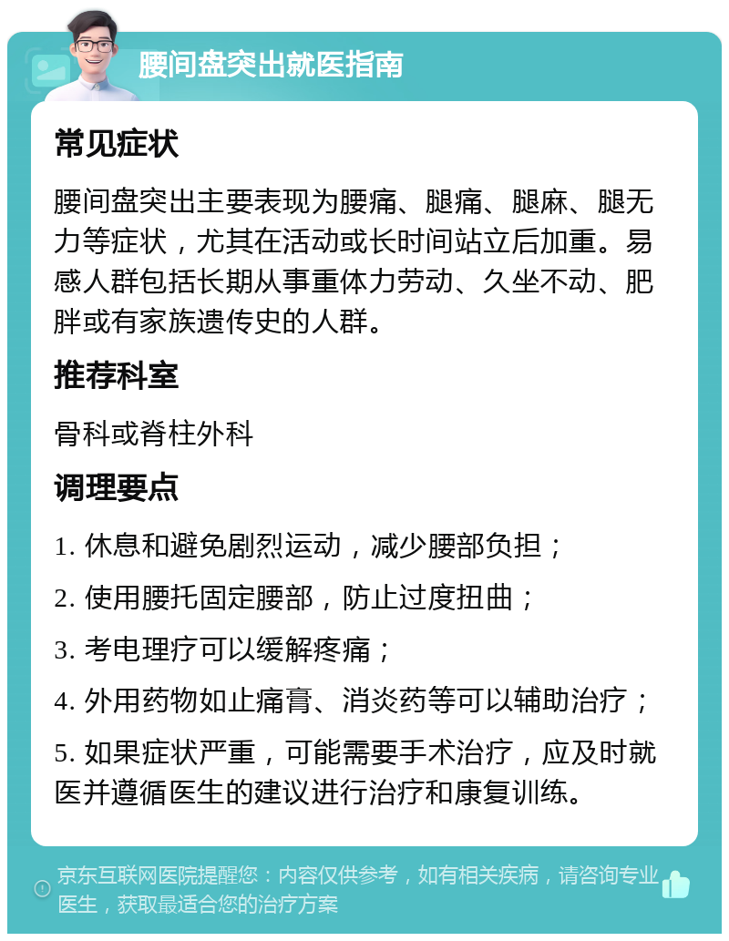 腰间盘突出就医指南 常见症状 腰间盘突出主要表现为腰痛、腿痛、腿麻、腿无力等症状，尤其在活动或长时间站立后加重。易感人群包括长期从事重体力劳动、久坐不动、肥胖或有家族遗传史的人群。 推荐科室 骨科或脊柱外科 调理要点 1. 休息和避免剧烈运动，减少腰部负担； 2. 使用腰托固定腰部，防止过度扭曲； 3. 考电理疗可以缓解疼痛； 4. 外用药物如止痛膏、消炎药等可以辅助治疗； 5. 如果症状严重，可能需要手术治疗，应及时就医并遵循医生的建议进行治疗和康复训练。