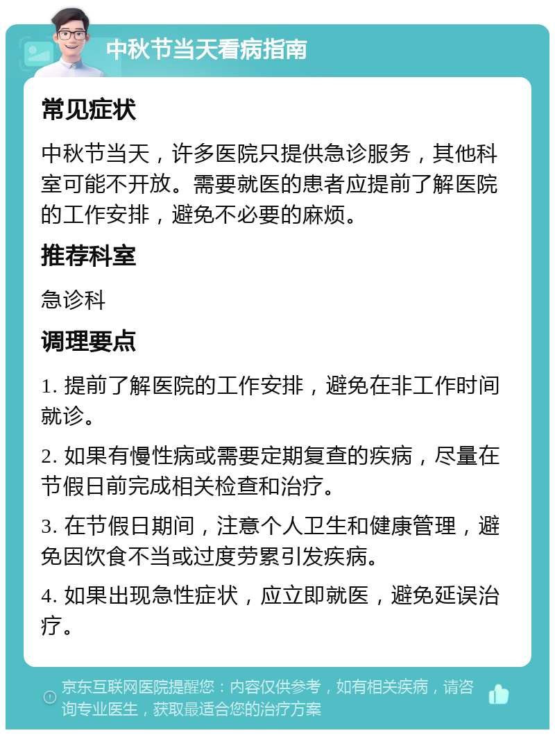 中秋节当天看病指南 常见症状 中秋节当天，许多医院只提供急诊服务，其他科室可能不开放。需要就医的患者应提前了解医院的工作安排，避免不必要的麻烦。 推荐科室 急诊科 调理要点 1. 提前了解医院的工作安排，避免在非工作时间就诊。 2. 如果有慢性病或需要定期复查的疾病，尽量在节假日前完成相关检查和治疗。 3. 在节假日期间，注意个人卫生和健康管理，避免因饮食不当或过度劳累引发疾病。 4. 如果出现急性症状，应立即就医，避免延误治疗。