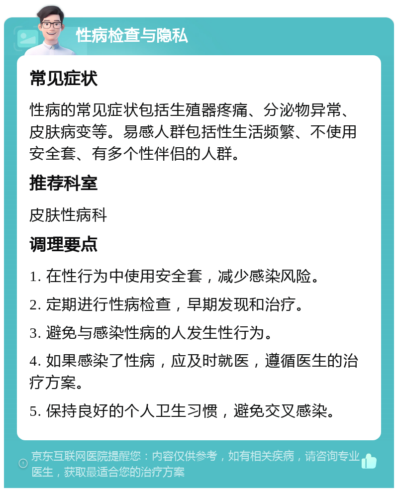 性病检查与隐私 常见症状 性病的常见症状包括生殖器疼痛、分泌物异常、皮肤病变等。易感人群包括性生活频繁、不使用安全套、有多个性伴侣的人群。 推荐科室 皮肤性病科 调理要点 1. 在性行为中使用安全套，减少感染风险。 2. 定期进行性病检查，早期发现和治疗。 3. 避免与感染性病的人发生性行为。 4. 如果感染了性病，应及时就医，遵循医生的治疗方案。 5. 保持良好的个人卫生习惯，避免交叉感染。