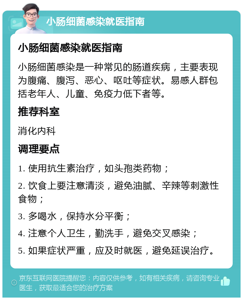 小肠细菌感染就医指南 小肠细菌感染就医指南 小肠细菌感染是一种常见的肠道疾病，主要表现为腹痛、腹泻、恶心、呕吐等症状。易感人群包括老年人、儿童、免疫力低下者等。 推荐科室 消化内科 调理要点 1. 使用抗生素治疗，如头孢类药物； 2. 饮食上要注意清淡，避免油腻、辛辣等刺激性食物； 3. 多喝水，保持水分平衡； 4. 注意个人卫生，勤洗手，避免交叉感染； 5. 如果症状严重，应及时就医，避免延误治疗。