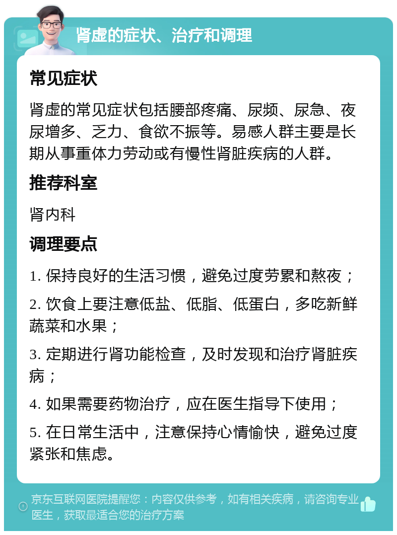 肾虚的症状、治疗和调理 常见症状 肾虚的常见症状包括腰部疼痛、尿频、尿急、夜尿增多、乏力、食欲不振等。易感人群主要是长期从事重体力劳动或有慢性肾脏疾病的人群。 推荐科室 肾内科 调理要点 1. 保持良好的生活习惯，避免过度劳累和熬夜； 2. 饮食上要注意低盐、低脂、低蛋白，多吃新鲜蔬菜和水果； 3. 定期进行肾功能检查，及时发现和治疗肾脏疾病； 4. 如果需要药物治疗，应在医生指导下使用； 5. 在日常生活中，注意保持心情愉快，避免过度紧张和焦虑。