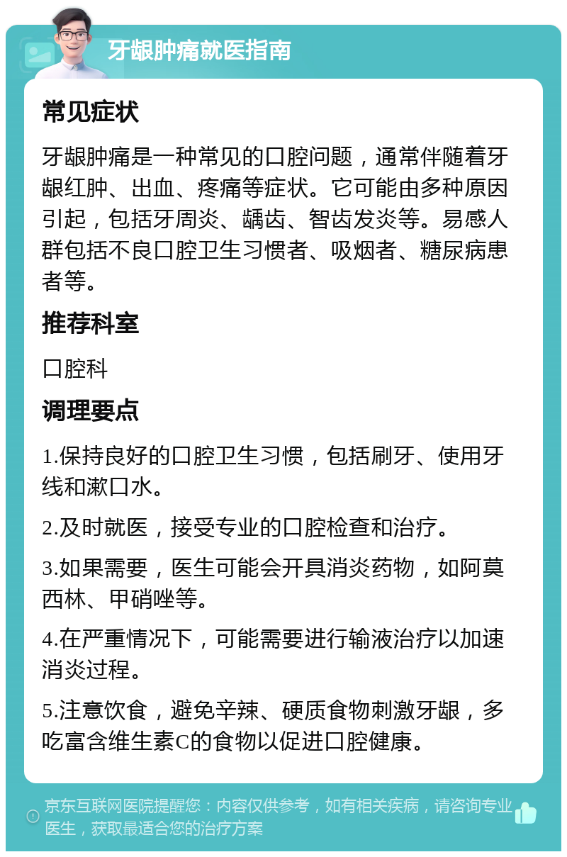 牙龈肿痛就医指南 常见症状 牙龈肿痛是一种常见的口腔问题，通常伴随着牙龈红肿、出血、疼痛等症状。它可能由多种原因引起，包括牙周炎、龋齿、智齿发炎等。易感人群包括不良口腔卫生习惯者、吸烟者、糖尿病患者等。 推荐科室 口腔科 调理要点 1.保持良好的口腔卫生习惯，包括刷牙、使用牙线和漱口水。 2.及时就医，接受专业的口腔检查和治疗。 3.如果需要，医生可能会开具消炎药物，如阿莫西林、甲硝唑等。 4.在严重情况下，可能需要进行输液治疗以加速消炎过程。 5.注意饮食，避免辛辣、硬质食物刺激牙龈，多吃富含维生素C的食物以促进口腔健康。