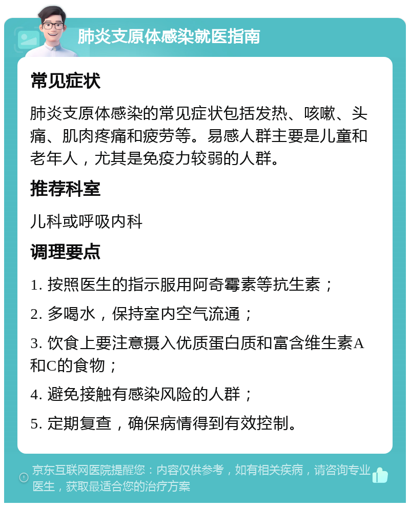 肺炎支原体感染就医指南 常见症状 肺炎支原体感染的常见症状包括发热、咳嗽、头痛、肌肉疼痛和疲劳等。易感人群主要是儿童和老年人，尤其是免疫力较弱的人群。 推荐科室 儿科或呼吸内科 调理要点 1. 按照医生的指示服用阿奇霉素等抗生素； 2. 多喝水，保持室内空气流通； 3. 饮食上要注意摄入优质蛋白质和富含维生素A和C的食物； 4. 避免接触有感染风险的人群； 5. 定期复查，确保病情得到有效控制。