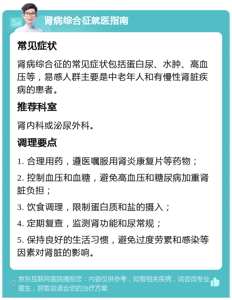 肾病综合征就医指南 常见症状 肾病综合征的常见症状包括蛋白尿、水肿、高血压等，易感人群主要是中老年人和有慢性肾脏疾病的患者。 推荐科室 肾内科或泌尿外科。 调理要点 1. 合理用药，遵医嘱服用肾炎康复片等药物； 2. 控制血压和血糖，避免高血压和糖尿病加重肾脏负担； 3. 饮食调理，限制蛋白质和盐的摄入； 4. 定期复查，监测肾功能和尿常规； 5. 保持良好的生活习惯，避免过度劳累和感染等因素对肾脏的影响。