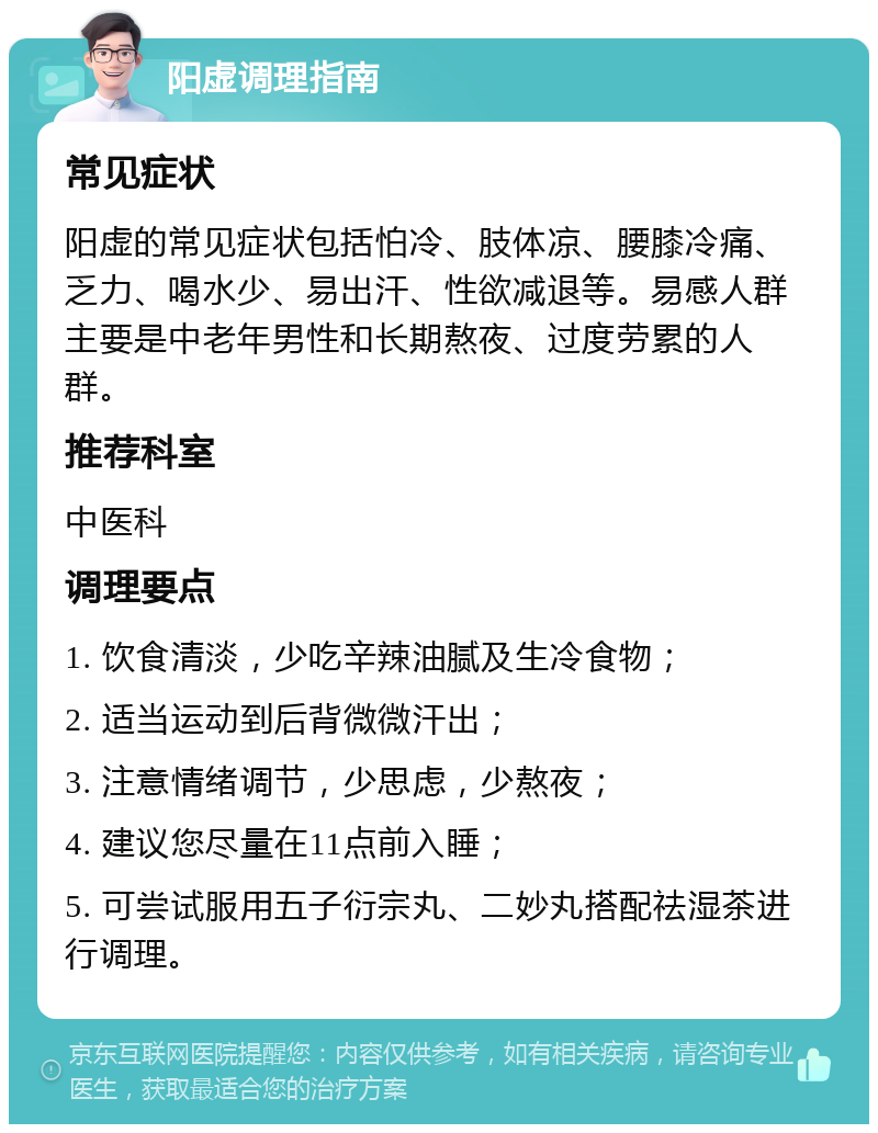 阳虚调理指南 常见症状 阳虚的常见症状包括怕冷、肢体凉、腰膝冷痛、乏力、喝水少、易出汗、性欲减退等。易感人群主要是中老年男性和长期熬夜、过度劳累的人群。 推荐科室 中医科 调理要点 1. 饮食清淡，少吃辛辣油腻及生冷食物； 2. 适当运动到后背微微汗出； 3. 注意情绪调节，少思虑，少熬夜； 4. 建议您尽量在11点前入睡； 5. 可尝试服用五子衍宗丸、二妙丸搭配祛湿茶进行调理。