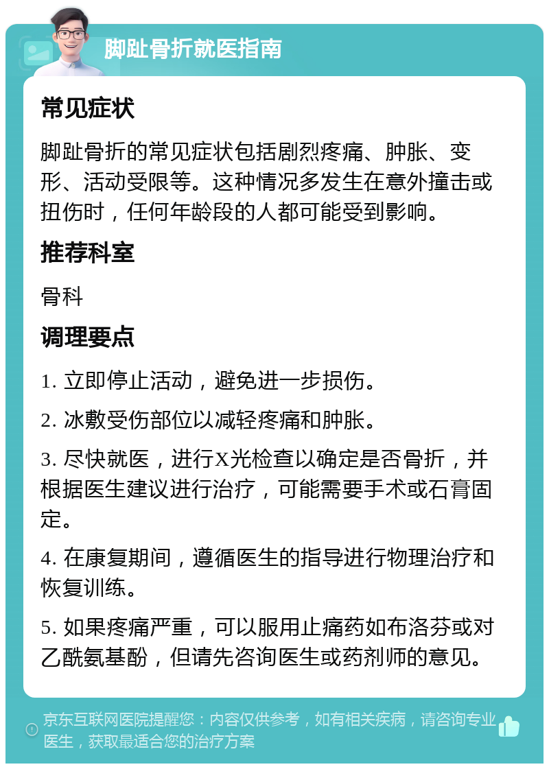 脚趾骨折就医指南 常见症状 脚趾骨折的常见症状包括剧烈疼痛、肿胀、变形、活动受限等。这种情况多发生在意外撞击或扭伤时，任何年龄段的人都可能受到影响。 推荐科室 骨科 调理要点 1. 立即停止活动，避免进一步损伤。 2. 冰敷受伤部位以减轻疼痛和肿胀。 3. 尽快就医，进行X光检查以确定是否骨折，并根据医生建议进行治疗，可能需要手术或石膏固定。 4. 在康复期间，遵循医生的指导进行物理治疗和恢复训练。 5. 如果疼痛严重，可以服用止痛药如布洛芬或对乙酰氨基酚，但请先咨询医生或药剂师的意见。